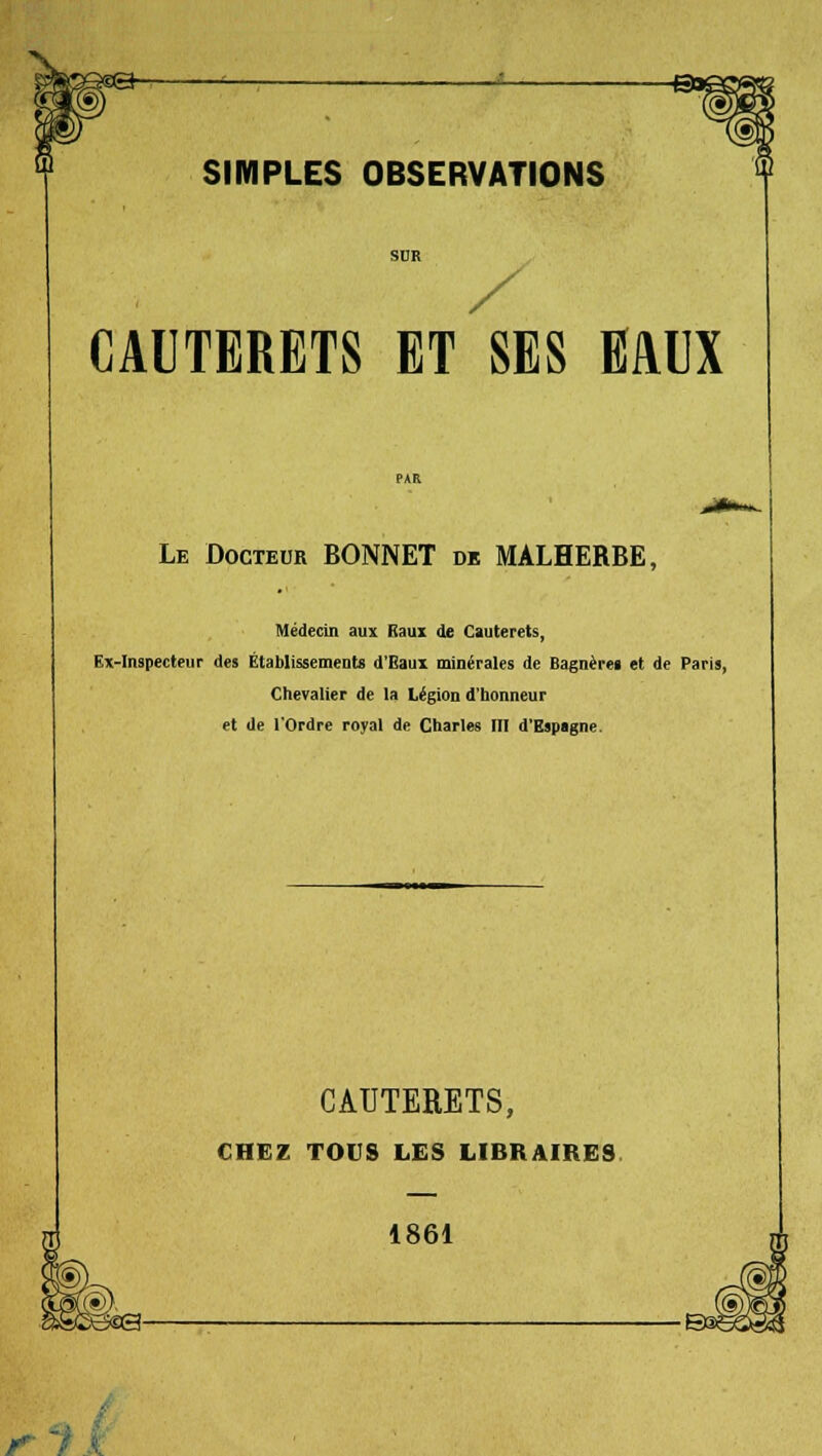 CAUTERETS ET SES EAUX Le Docteur BONNET de MALHERBE, Médecin aux Baux de Cauterets, Ex-Inspecteur des Établissement» d'Eaux minérales de Bagnèrei et de Paris, Chevalier de la Légion d'honneur et de l'Ordre royal de Charles III d'Espagne. CAUTEEETS, CHEZ TOUS LES LIBRAIRES 1861 r ■