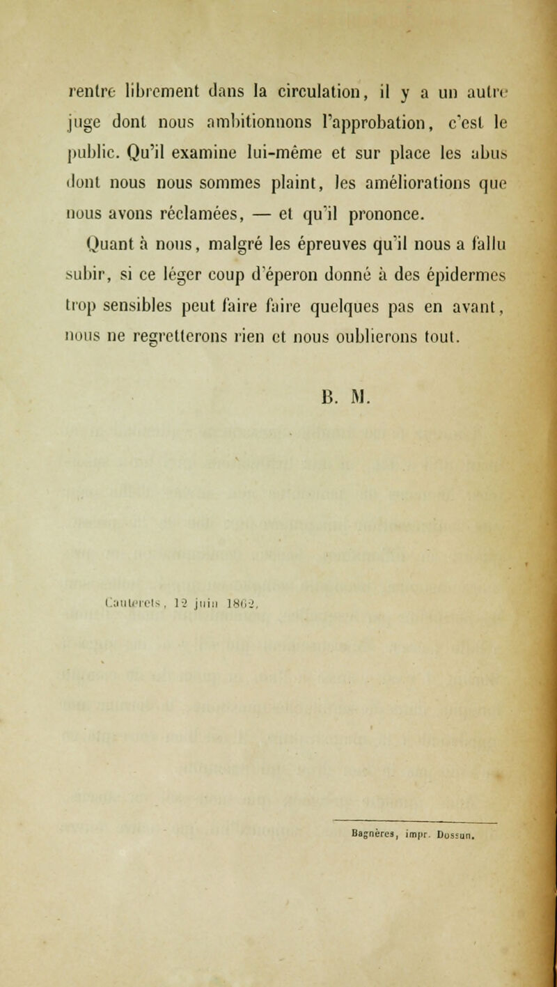 rentre librement dans la circulation, il y a un autre juge dont nous ambitionnons l'approbation, c'est le public. Qu'il examine lui-même et sur place les abus dont nous nous sommes plaint, les améliorations que nous avons réclamées, — et qu'il prononce. Quant à nous, malgré les épreuves qu'il nous a fallu subir, si ce léger coup d'éperon donné à des épidémies trop sensibles peut l'aire faire quelques pas en avant, nous ne regretterons rien et nous oublierons tout. B. M. Caulerets ■ 1 - juin 1802, Sneres, impr. Dossun.