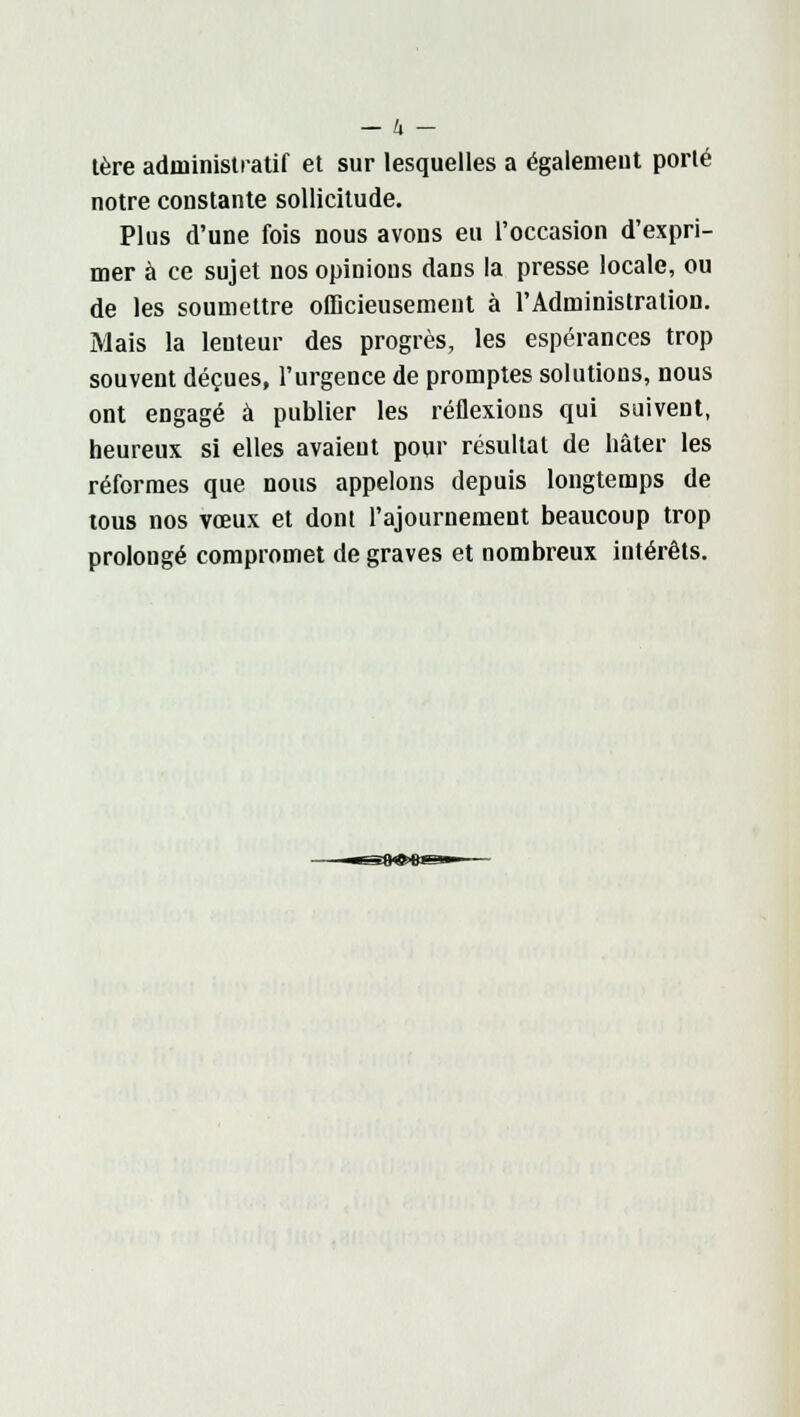 — Il 1ère administratif et sur lesquelles a également porté notre constante sollicitude. Plus d'une fois nous avons eu l'occasion d'expri- mer à ce sujet nos opinions dans la presse locale, ou de les soumettre officieusement à l'Administration. Mais la lenteur des progrès, les espérances trop souvent déçues, l'urgence de promptes solutions, nous ont engagé à publier les réflexions qui suivent, heureux si elles avaieut pour résultat de hâter les réformes que nous appelons depuis longtemps de tous nos vœux et dont l'ajournement beaucoup trop prolongé compromet de graves et nombreux intérêts.