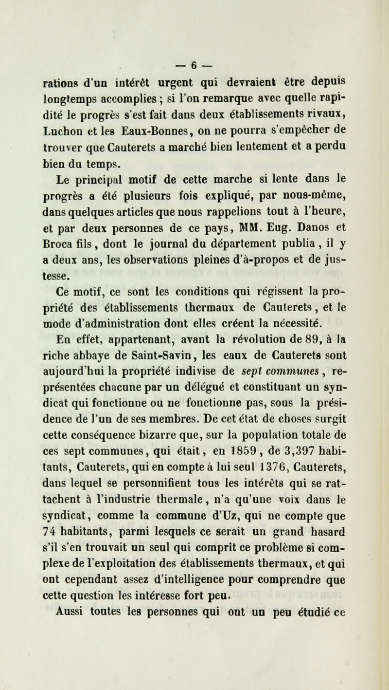 rations d'un intérêt urgent qui devraient être depuis longtemps accomplies ; si l'on remarque avec quelle rapi- dité le progrès s'est fait dans deux établissements rivaux, Luchon et les Eaux-Bonnes, on ne pourra s'empêcher de trouver que Cauterets a marché bien lentement et a perdu bien du temps. Le principal motif de cette marche si lente dans le progrès a été plusieurs fois expliqué, par nous-même, dans quelques articles que nous rappelions tout à l'heure, et par deux personnes de ce pays, MM. Eug. Danos et Broca fils, dont le journal du département publia , il y a deux ans, les observations pleines d'à-propos et de jus- tesse. Ce motif, ce sont les conditions qui régissent la pro- priété des établissements thermaux de Cauterets, et le mode d'administration dont elles créent la nécessité. En effet, appartenant, avant la révolution de 89, à la riche abbaye de Saint-Savin, les eaux de Cauterets sont aujourd'hui la propriété indivise de sept communes , re- présentées chacune par un délégué et constituant un syn- dicat qui fonctionne ou ne fonctionne pas, sous la prési- dence de l'un de ses membres. De cet état de choses surgit cette conséquence bizarre que, sur la population totale de ces sept communes, qui était, en 1859, de 3,397 habi- tants, Cauterets, qui en compte à lui seul 1376, Cauterets, dans lequel se personnifient tous les intérêts qui se rat- tachent à l'industrie thermale, n'a qu'une voix dans le syndicat, comme la commune d'Uz, qui ne compte que 74 habitants, parmi lesquels ce serait un grand hasard s'il s'en trouvait un seul qui comprît ce problème si com- plexe de l'exploitation des établissements thermaux, et qui ont cependant assez d'intelligence pour comprendre que cette question les intéresse fort peu. Aussi toutes les personnes qui ont un peu étudié ce