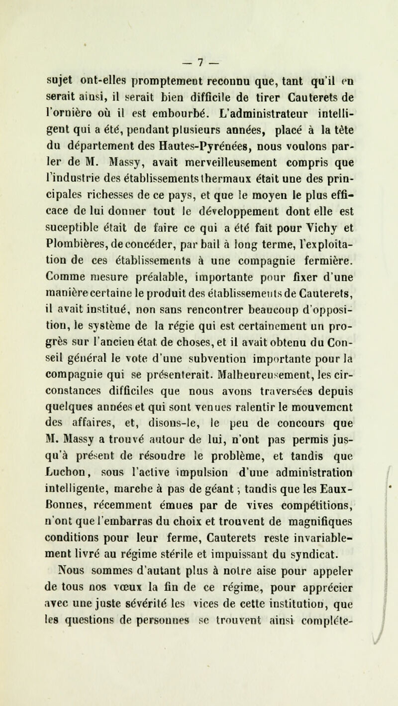 sujet ont-elles promptement reconnu que, tant qu'il en serait ainsi, il serait bien difficile de tirer Cauterets de l'ornière où il est embourbé. L'administrateur intelli- gent qui a été, pendant plusieurs années, placé à la tête du département des Hautes-Pyrénées, nous voulons par- ler de M. Massy, avait merveilleusement compris que l'industrie des établissements thermaux était une des prin- cipales richesses de ce pays, et que le moyen le plus effi- cace de lui donner tout le développement dont elle est suceptible était de faire ce qui a été fait pour Vichy et Plombières, de concéder, par bail à long terme, l'exploita- tion de ces établissements à une compagnie fermière. Comme mesure préalable, importante pour fixer d'une manière certaine le produit des établissements de Cauterets, il avait institué, non sans rencontrer beaucoup d'opposi- tion, le système de la régie qui est certainement un pro- grès sur l'ancien état de choses, et il avait obtenu du Con- seil général le vote d'une subvention importante pour la compagnie qui se présenterait. Malheureusement, les cir- constances difficiles que nous avons traversées depuis quelques années et qui sont venues ralentir le mouvement des affaires, et, disons-le, le peu de concours que M. Massy a trouvé autour de lui, n'ont pas permis jus- qu'à présent de résoudre le problème, et tandis que Luchon, sous l'active impulsion d'une administration intelligente, marche à pas de géant ; tandis que les Eaux- Bonnes, récemment émues par de vives compétitions, n'ont que l'embarras du choix et trouvent de magnifiques conditions pour leur ferme, Cauterets reste invariable- ment livré au régime stérile et impuissant du syndicat. Nous sommes d'autant plus à notre aise pour appeler de tous nos vœux la fin de ce régime, pour apprécier avec une juste sévérité les vices de cette institution, que les questions de personnes se trouvent ainsi compléte- J