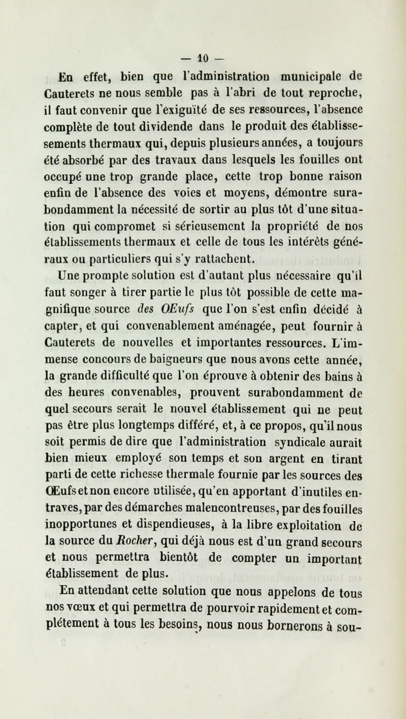 En effet, bien que l'administration municipale de Cauterels ne nous semble pas à l'abri de tout reproche, il faut convenir que l'exiguïté de ses ressources, l'absence complète de tout dividende dans le produit des établisse- sements thermaux qui, depuis plusieurs années, a toujours été absorbé par des travaux dans lesquels les fouilles ont occupé une trop grande place, cette trop bonne raison enfin de l'absence des voies et moyens, démontre sura- bondamment la nécessité de sortir au plus tôt d'une situa- tion qui compromet si sérieusement la propriété de nos établissements thermaux et celle de tous les intérêts géné- raux ou particuliers qui s'y rattachent. Une prompte solution est d'autant plus nécessaire qu'il faut songer à tirer partie le plus tôt possible de cette ma- gnifique source des OEufs que l'on s'est enfin décidé à capter, et qui convenablement aménagée, peut fournir à Cauterels de nouvelles et importantes ressources. L'im- mense concours de baigneurs que nous avons cette année, la grande difficulté que l'on éprouve à obtenir des bains à des heures convenables, prouvent surabondamment de quel secours serait le nouvel établissement qui ne peut pas être plus longtemps différé, et, à ce propos, quilnous soit permis de dire que l'administration syndicale aurait bien mieux employé son temps et son argent en tirant parti de cette richesse thermale fournie par les sources des QEufsetnon encore utilisée, qu'en apportant d'inutiles en- traves, par des démarches malencontreuses, par des fouilles inopportunes et dispendieuses, à la libre exploitation de la source du Rocher, qui déjà nous est d'un grand secours et nous permettra bientôt de compter un important établissement de plus. En attendant cette solution que nous appelons de tous nos vœux et qui permettra de pourvoir rapidement et com- plètement à tous les besoins, nous nous bornerons à sou-