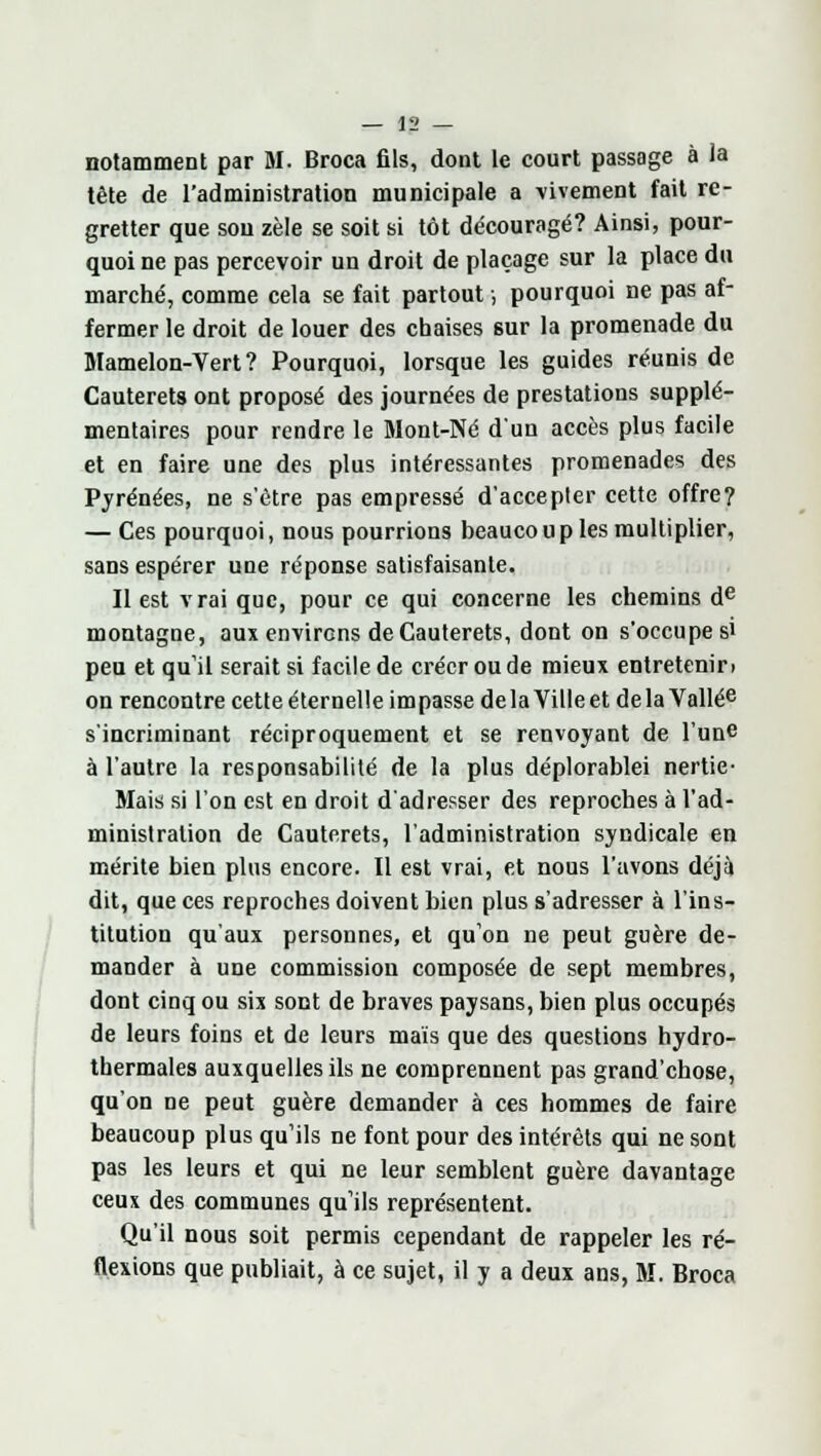 notamment par M. Broca fils, dont le court passage à la tête de l'administration municipale a vivement fait re- gretter que sou zèle se soit si tôt découragé? Ainsi, pour- quoi ne pas percevoir un droit de placage sur la place du marché, comme cela se fait partout, pourquoi ne pas af- fermer le droit de louer des chaises sur la promenade du Mamelon-Vert? Pourquoi, lorsque les guides réunis de Cauterets ont proposé des journées de prestations supplé- mentaires pour rendre le Mont-Né d'un accès plus facile et en faire une des plus intéressantes promenades des Pyrénées, ne s'être pas empressé d'accepter cette offre? — Ces pourquoi, nous pourrions beaucoup les multiplier, sans espérer une réponse satisfaisante. Il est vrai que, pour ce qui concerne les chemins de montagne, aux environs de Cauterets, dont on s'occupe si peu et qu'il serait si facile de créer ou de mieux entretenir) on rencontre cette éternelle impasse delà Ville et delà Vallée s'incriminant réciproquement et se renvoyant de l'une à l'autre la responsabilité de la plus déplorablei nertie- Mais si l'on est en droit d'adresser des reproches à l'ad- ministration de Cauterets, l'administration syndicale en mérite bien plus encore. Il est vrai, et nous l'avons déjà dit, que ces reproches doivent bien plus s'adresser à l'ins- titution qu'aux personnes, et qu'on ne peut guère de- mander à une commission composée de sept membres, dont cinq ou six sont de braves paysans, bien plus occupés de leurs foins et de leurs mais que des questions hydro- thermales auxquelles ils ne comprennent pas grand'chose, qu'on ne peut guère demander à ces hommes de faire beaucoup plus qu'ils ne font pour des intérêts qui ne sont pas les leurs et qui ne leur semblent guère davantage ceux des communes qu'ils représentent. Qu'il nous soit permis cependant de rappeler les ré- flexions que publiait, à ce sujet, il y a deux ans, M. Broca