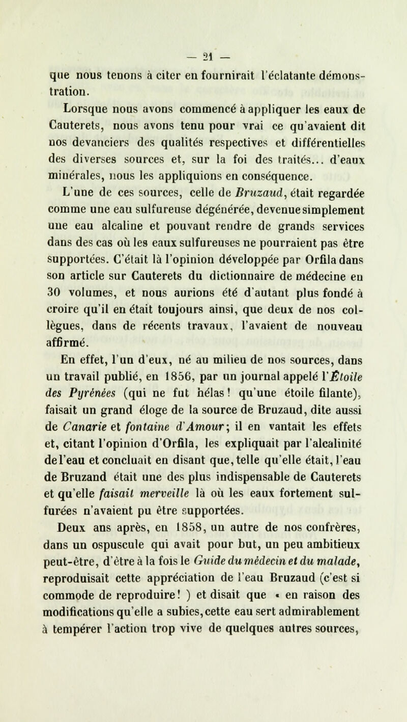 que nous tenons à citer en fournirait l'éclatante démons- tration. Lorsque nous avons commencé à appliquer les eaux de Cauterets, nous avons tenu pour vrai ce qu'avaient dit nos devanciers des qualités respectives et différentielles des diverses sources et, sur la foi des traités... d'eaux minérales, nous les appliquions en conséquence. L'une de ces sources, celle de Bruzaud, était regardée comme une eau sulfureuse dégénérée, devenue simplement une eau alcaline et pouvant rendre de grands services dans des cas où les eaux sulfureuses ne pourraient pas être supportées. C'était là l'opinion développée par Orfiladans son article sur Cauterets du dictionnaire de médecine en 30 volumes, et nous aurions été d'autant plus fondé à croire qu'il en était toujours ainsi, que deux de nos col- lègues, dans de récents travaux, l'avaient de nouveau affirmé. En effet, l'un d'eux, né au milieu de nos sources, dans un travail publié, en 1856, par un journal appelé l'Étoile des Pyrénées (qui ne fut hélas ! qu'une étoile filante), faisait un grand éloge de la source de Bruzaud, dite aussi de Canarie et fontaine d'Amour; il en vantait les effets et, citant l'opinion d'Orfila, les expliquait par l'alcalinité de l'eau et concluait en disant que, telle qu'elle était, l'eau de Bruzand était une des plus indispensable de Cauterets et qu'elle faisait merveille là où les eaux fortement sul- furées n'avaient pu être supportées. Deux ans après, en 1858, un autre de nos confrères, dans un ospuscule qui avait pour but, un peu ambitieux peut-être, d'être à la fois le Guide du médecin et du malade, reproduisait cette appréciation de l'eau Bruzaud (c'est si commode de reproduire ! ) et disait que « en raison des modifications qu'elle a subies,cette eau sert admirablement à tempérer l'action trop vive de quelques autres sources,