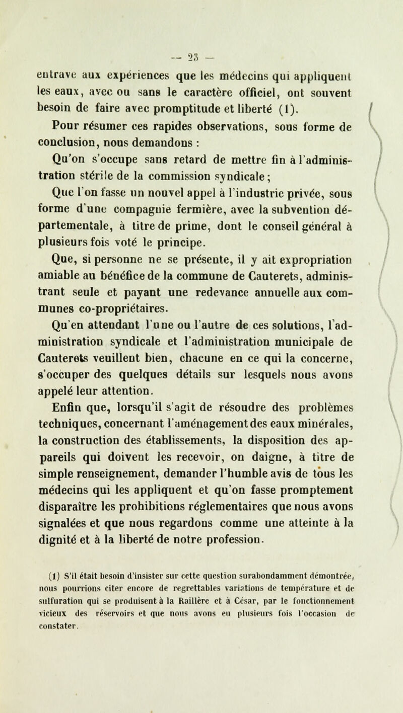 entrave aux expériences que les médecins qui appliquent les eaux, avec ou sans le caractère officiel, ont souvent besoin de faire avec promptitude et liberté (1). Pour résumer ces rapides observations, sous forme de conclusion, nous demandons : Qu'on s'occupe sans retard de mettre fin à l'adminis- tration stérile de la commission syndicale; Que l'on fasse un nouvel appel à l'industrie privée, sous forme d'une compagnie fermière, avec la subvention dé- partementale, à titre de prime, dont le conseil général à plusieurs fois voté le principe. Que, si personne ne se présente, il y ait expropriation amiable au bénéfice de la commune de Cauterets, adminis- trant seule et payant une redevance annuelle aux com- munes co-propriétaires. Qu'en attendant l'une ou l'autre de ces solutions, l'ad- ministration syndicale et l'administration municipale de Cauterets veuillent bien, chacune en ce qui la concerne, s'occuper des quelques détails sur lesquels nous avons appelé leur attention. Enfin que, lorsqu'il s'agit de résoudre des problèmes techniques, concernant l'aménagement des eaux minérales, la construction des établissements, la disposition des ap- pareils qui doivent les recevoir, on daigne, à titre de simple renseignement, demander l'humble avis de tous les médecins qui les appliquent et qu'on fasse promptement disparaître les prohibitions réglementaires que nous avons signalées et que nous regardons comme une atteinte à la dignité et à la liberté de notre profession. (1) S'il était besoin d'insister sur cette question surabondamment démontrée, nous pourrions citer encore de regrettables variations de température et de sulfuration qui se produisent à la Raillère et à César, par le fonctionnement vicieux des réservoirs et que nous avons eu plusieurs fois l'occasion de constater. v