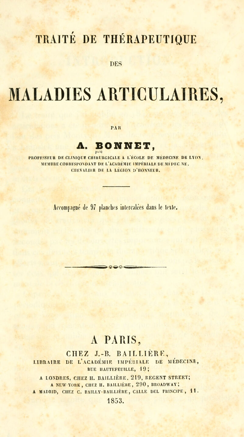 DES MALADIES ARTICULAIRES, A. BONNET, PROFESSEUR DE CLINIQUE CHIRURGICALE À L'ECOLE DE MEDECINE DE LYON, MEMBRE CORRESPONDANT DE LACADÉMIE IMPÉRIALE DE MIPEC NE, CHEVALIER DE LA LÉC.ION D'ilONNEIR. Afrompaf[Dé de 97 planches intercalées dans le leile. A PARIS, CHEZ .T.-B. BAILLÏÈRE, LIBRAIRE DE l'aCADÉJIIR IMPERIALE DE MEDECIISE, RLE IIACTEFEUILLE, 19; A LONDRES, CHEZ H. BA1LL1ÈRE. 219, REGENT STREET; A NEWYORK, CHEZ H. BA1LL1ÉRE , 290, BROADWAY î A MADRID, CHEZ C. BAILLY-BAILL1ÈRE, CALLE DEL FIlINCirE , 11. 1853.