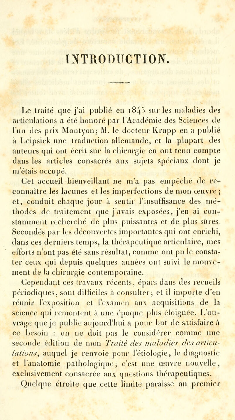 INTRODUCTION. Le traité que j'ai publié en 184.) sur les maladies des articulations a été honoré par l'Académie des Sciences de l'un des prix Montyon; M. le docteur Krupp en a publié à Leipsick une traduction allemande, et la plupart des auteurs qui ont écrit sur la chirurgie en ont tenu compte dans les articles consacrés aux sujets spéciaux dont je m'étais occupé. Cet accueil bienveillant ne m'a pas empêché de re- connaître les lacunes et les imperfections de mon œuvre ; et, conduit chaque jour à sentir l'insuffisance des mé- thodes de traitement que j'avais exposées, j'en ai con- stamment recherché de plus puissantes et de plus sures Secondés par les découvertes importantes qui ont enrichi, dans ces derniers temps, la thérapeutique articulaire, mes efforts n'ont pas été sans résultat, comme ont pu le consta- ter ceux qui depuis quelques années ont suivi le mouve- ment de la chirurgie contemporaine. Cependant ces travaux récents, épais dans des recueils périodiques, sont difficiles à consulter; et il importe d'en réunir l'exposition et l'examen aux acquisitions de la science qui remontent à une époque plus éloignée. 1/ou- vrage qiu1 je publie aujourd'hui a pour but de satisfaire à ce besoin : on ne doit pas le considérer comme une seconde édition de mon Traité des maladies désarticu- lations, auquel je renvoie pour l'étiologie, le diagnostic et l'anatomie pathologique; c'est une œuvre nouvelle, exclusivement consacrée aux questions thérapeutiques. Quelque étroite que cette limite paraisse au premier