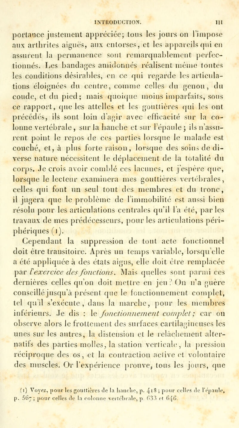 portance justement appréciée; tous les jours on l'impose aux arthrites aiguës, aux entorses, et les appareils qui en assurent la permanence sont remarquablement perfec- tionnés. Les bandages amidonnés réalisent même toutes les conditions désirables, en ce qui regarde les articula- tions éloignées du centre, comme celles du genou, du coude, et du pied; mais quoique moins imparfails, sons ce rapport, que les attelles et les gouttières qui les ont précédés, ils sont loin d'agir avec efficacité sur la co- lonne vertébrale , sur la hanche et sur l'épaule j ils n'assu- rent point le repos de ces parties lorsque le malade est couché, et, à plus forte raison, lorsque des soins de di- verse nature nécessitent le déplacement de la totalité du corps. Je crois avoir comblé ces lacunes, et j'espère que, lorsque le lecteur examinera mes gouttières vertébrales, celles qui font un seul tout des membres et du tronc, il jugera que le problème de l'immobilité est aussi bien résolu pour les articulations centrales qu'il l'a été, parles travaux de mes prédécesseurs, pour les articulations péri- phériques ( 1). Cependant la suppression de tout acte fonctionnel doit être transitoire. Après un temps variable, lorsqu'elle a été appliquée à des états aigus, elle doit cire remplacée par ïexercice des fondions. Mais quelles sont parmi ces dernières celles qu'on doit mettre en jeu:' On n'a guère conseillé jusqu'à présent que le fonctionnement complet, tel qu'il s'exécute, dans la marche, pour les membres inférieurs. Je dis : le fonctionnement complet ; car on observe alors le frottement des surfaces cartilagineuses les unes sur les autres, la distension et le relâchement alter- natifs des parties molles, la station verticale, la pression réciproque des os, et la contraction aciive et volontaire des muscles. Or l'expérience prouve, tous les jours, que (1) Voyez, pour les gouttières de la hanche, p. 4' S ; pour celles de l'épaule, p. 56- ; pour celles de la colonne vertébrale, p. 633 et 6^C>.