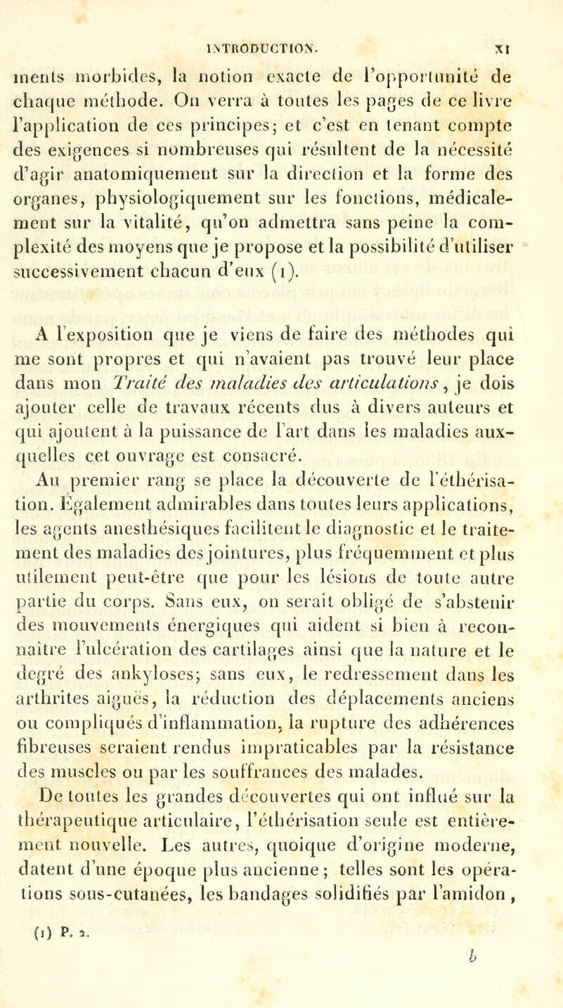 inents morbides, la notion exacte de l'opportunité de chaque méthode. On verra à toutes les pages de ce livre l'application de ces principes; et c'est en tenant compte des exigences si nombreuses qui résultent de la nécessité d'agir anatomiquement sur la direction et la forme des organes, physiologiquement sur les fondions, médicale- ment sur la vitalité, qu'on admettra sans peine la com- plexité des moyens que je propose et la possibilité d'utiliser successivement chacun d'eux (i). A l'exposition que je viens de faire des méthodes qui me sont propres et qui n'avaient pas trouvé leur place dans mon Traité des maladies des articulations, je dois ajouter celle de travaux récents dus à divers auteurs et qui ajoutent à la puissance de lait dans les maladies aux- quelles cet ouvrage est consacré. Au premier rang se place la découverte de l'éthérisa- tion. Egalement admirables dans toutes leurs applications, les agents anesthésiques facilitent le diagnostic et le traite- ment des maladies des jointures, plus fréquemment et plus utilement peut-être que pour les lésions de toute autre partie du corps. Sans eux, on serait obligé de s'abstenir des mouvements énergiques qui aident si bien à recon- naître l'ulcération des cartilages ainsi que la nature et le degré des ankyloses; sans eux, le redressement dans les arthrites aiguës, la réduction des déplacements anciens ou compliqués d'inflammation, la rupture des adhérences fibreuses seraient rendus impraticables par la résistance des muscles ou par les souffrances des malades. De toutes les grandes découvertes qui ont influé sur la thérapeutique articulaire, l'éthérisation seule est entière- ment nouvelle. Les autres, quoique d'origine moderne, datent d'une époque plus ancienne; telles sont les opéra- tions sous-cutanées, les bandages solidifiés par l'amidon , (.) p. 3.