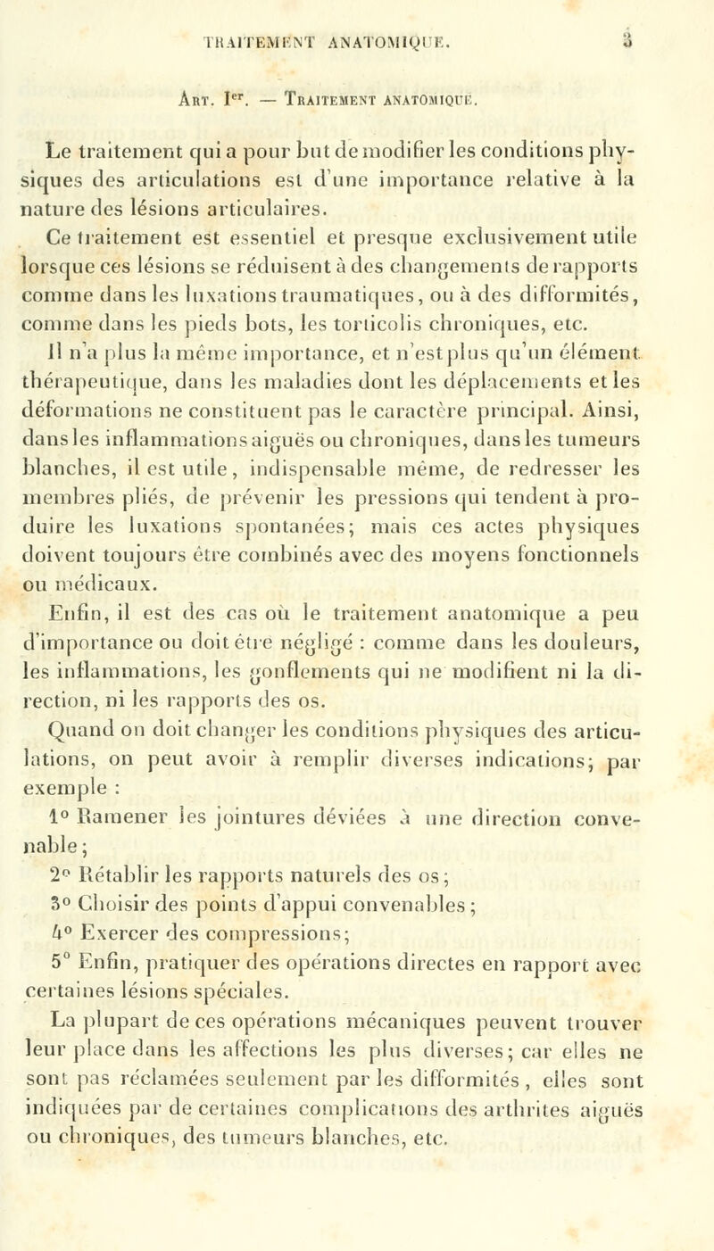 IHAITEMKNT ANATOMIQTK. 4 Art. Ier. — Traitement anatomique. Le traitement qui a pour but de modifier les conditions phy- siques des articulations est dune importance relative à la nature des lésions articulaires. Ce traitement est essentiel et presque exclusivement utile lorsque ces lésions se réduisent à des changements de rapports comme dans les luxations traumatiques, ou à des difformités, comme dans les pieds bots, les torticolis chroniques, etc. Il na plus la même importance, et n'est plus qu'un élément, thérapeutique, dans les maladies dont les déplacements et les déformations ne constituent pas le caractère principal. Ainsi, dans les inflammations aiguës ou chroniques, dans les tumeurs blanches, il est utile, indispensable même, de redresser les membres plies, de prévenir les pressions qui tendent à pro- duire les luxations spontanées; mais ces actes physiques doivent toujours être combinés avec des moyens fonctionnels ou médicaux. Enfin, il est des cas où le traitement anatomique a peu d'importance ou doit être négligé : comme dans les douleurs, les inflammations, les gonflements qui ne modifient ni la di- rection, ni les rapports des os. Quand on doit changer les conditions physiques des articu- lations, on peut avoir à remplir diverses indications; par exemple : 1° Ramener les jointures déviées à une direction conve- nable ; 2° Rétablir les rapports naturels des os ; S0 Choisir des points d'appui convenables ; U° Exercer des compressions; 5° Enfin, pratiquer des opérations directes en rapport avec certaines lésions spéciales. La plupart de ces opérations mécaniques peuvent trouver leur place dans les affections les plus diverses; car elles ne son! pas réclamées seulement par les difformités , elles sont indiquées par de certaines complications des arthrites aiguës ou chroniques, des tumeurs blanches, etc.