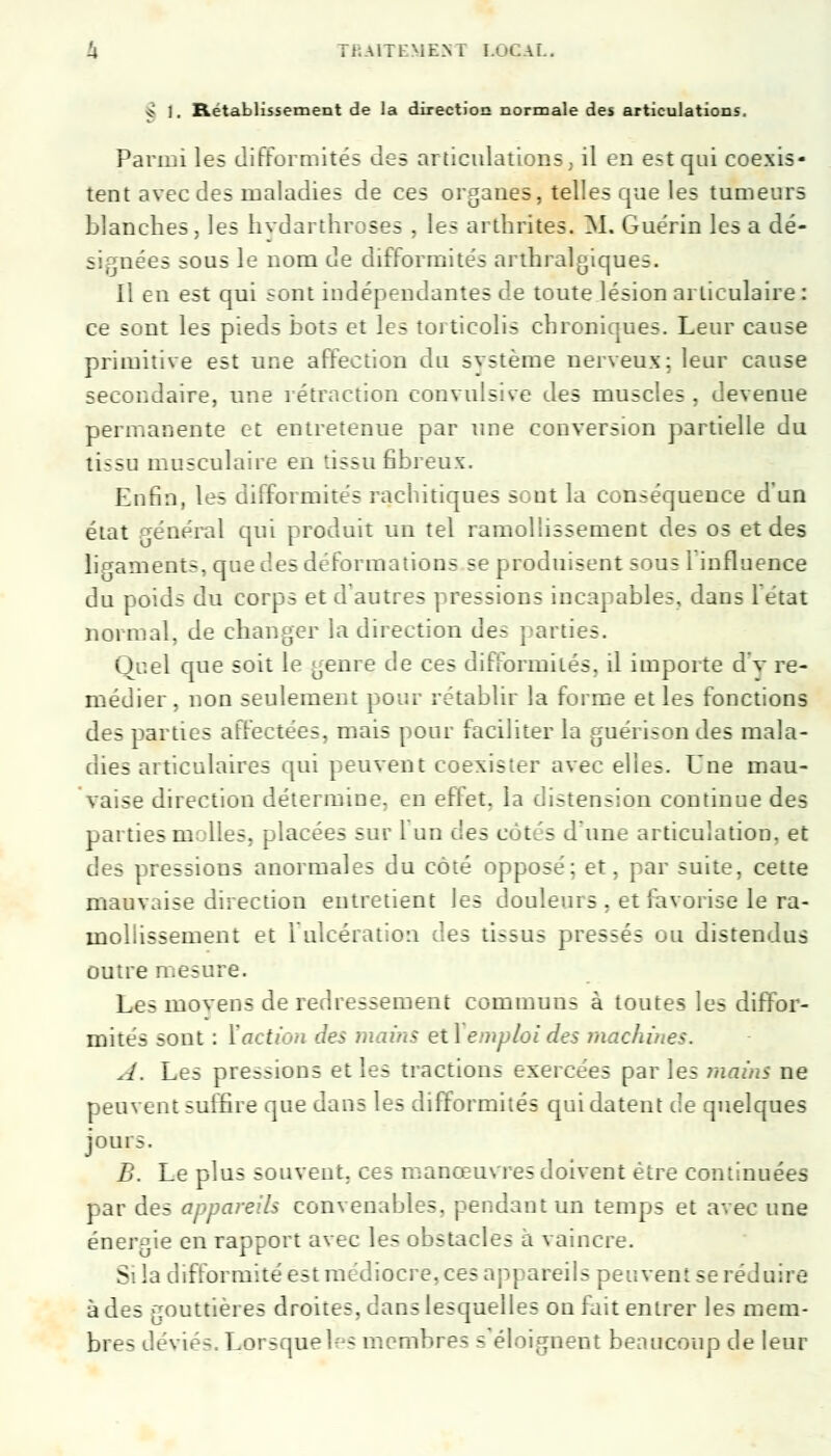 * 1. Rétablissement de la direction normale des articulations. Parmi les difformités des articulations, il en est qui coexis- tent avec des maladies de ces organes, telles que les tumeurs blanches, les hydarthroses . les arthrites. M. Guérin lésa dé- signées sous le nom de difformités artnralgiques. Il en est qui sont indépendantes de toute lésion articulaire : ce sont les pieds bots et les torticolis chroniques. Leur cause primitive est une affection du système nerveux; leur cause secondaire, une rétraction convulsive des muscles , devenue permanente et entretenue par une conversion partielle du lissn musculaire en tissu fibreux. Enfin, les difformités rachitiques sont la conséquence d'un état général qui produit un tel ramollissement des os et des ligaments, que des d< foi mations se produisent sous 1 influence du I oîds du corps et d autres pressions incapables, clans l'état normal, de changer la direction des parties. Quel que soit le genre de ces difformités, il importe d'v re- médier, non seulement pour rétablir la forme et les fonctions des parties affectées, mais pour faciliter la guérison des mala- dies articulaires qui peuvent coexister avec elles. Une mau- vaise direction détermine, en effet, la distension continue des parties molles, placées sur 1 un c!es cotés dune articulation, et des pressions anormales du côté opposé; et, par suite, cette mauvaise direction entretient les douleurs, et favorise le ra- mollissement et I ulcération des tissus pressés ou distendus outre mesure. Les moyens de redressement communs à toutes les diffor- mités sont : Y action des mains etl emploi des machines. A. Les pressions et les tractions exercées par les mains ne peuvent suffire que dans les difformités qui datent de quelques jours. B. Le plus souvent, i nœuvres doivent être continuées par des appareils convenables, pendant un temps et avec une énergie en rapport avec les obstacles a vaincre. Si la difformité est médiocre, ces apj areils peuvent se réduire à des gouttières droite;, dans lesquelles on fait entrer les mem- bres déviés. Lot-quel-- membres s éloignent beaucoup de leur