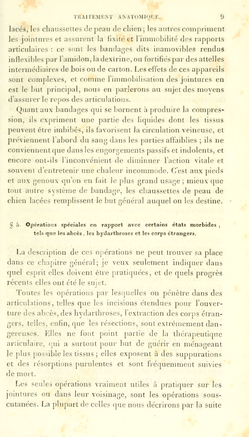 lacés, les chaussettes de peau de chien; les autres compriment les jointures et assurent la fixité et l'immobilité des rapports articulaires : ce sont les bandages dits inamovibles rendus inflexibles par l'amidon, la dextrine, ou fortifiés par des attelles intermédiaires de bois ou de carton. Les effets de ces appareils sont complexes, et comme l'immobilisation des jointures en est le but principal, nous en parlerons au sujet des movens d'assurer le repos des articulations. Quant aux bandages qui se bornent à produire la compres- sion, ils expriment une partie des liquides dont les tissus peuvent être imbibés, ils favorisent la circulation veineuse, et préviennent l'abord du sang dans les parties affaiblies ; ils ne conviennent que dans les engorgements passifs et indolents, et encore ont-ils l'inconvénient de diminuer l'action vitale et souvent d'entretenir une chaleur incommode. C'est aux pieds et aux genoux qu'on en fait le plus grand usage ; mieux que tout autre svstème de bandage, les chaussettes de peau de chien lacées remplissent le but général auquel on les destine. § 5- Opérations spéciales en rapport avec certains états morbides , tels que les abcès , les bydarthroses et les corps étrangers. La description de ces opérations ne peut trouver sa place dans ce chapitre général; je veux seulement indiquer dans quel esprit elles doivent être pratiquées, et de quels progrès récents elles ont été Je sujet. Toutes les opérations par lesquelles on pénètre dans des articulations, telles que les incisions étendues pour l'ouver- ture des abcès, des hvdarthroses, l'extraction des corps étran- gers, telles, enfin, que les résections, sont extrêmement dan- gereuses. Elles ne font point partie de la thérapeutique articulaire, qui a surtout pour but de guérir en ménageant le plus possible les tissus ; elles exposent à des suppurations et des résorptions purulentes et sont fréquemment suivies de mort. Les seules opérations vraiment utiles à pratiquer sur les jointures ou dans leur voisinage, sont les opérations sous- cutanées. La plupart de celles que nous décrirons par la suite