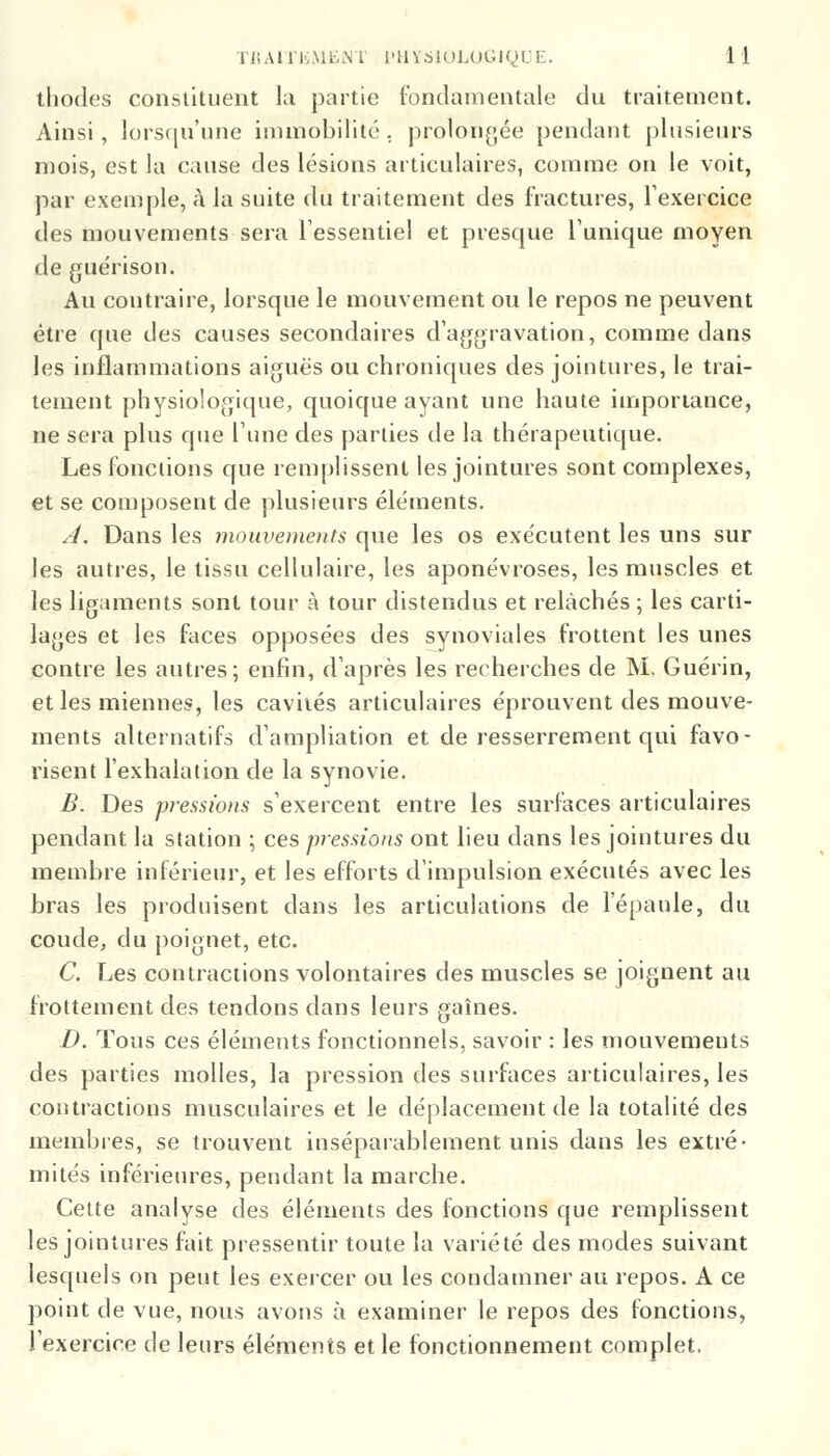 thodes constituent la partie fondamentale du traitement. Ainsi, lorsqu'une immobilité, prolongée pendant plusieurs mois, est la cause des lésions articulaires, comme on le voit, par exemple, à la suite du traitement des fractures, l'exercice des mouvements sera l'essentiel et presque l'unique moyen de guérison. Au contraire, lorsque le mouvement ou le repos ne peuvent être que des causes secondaires d'aggravation, comme dans les inflammations aiguës ou chroniques des jointures, le trai- tement physiologique, quoique ayant une haute importance, ne sera plus que l'une des parties de la thérapeutique. Les fonctions que remplissent les jointures sont complexes, et se composent de plusieurs éléments. A. Dans les mouvements que les os exécutent les uns sur les autres, le tissu cellulaire, les aponévroses, les muscles et les ligaments sont tour à tour distendus et relâchés ; les carti- lages et les faces opposées des synoviales frottent les unes contre les autres; enfin, d'après les recherches de M, Guérin, et les miennes, les cavités articulaires éprouvent des mouve- ments alternatifs d'ampliation et de resserrement qui favo- risent l'exhalation de la synovie. B. Des pressions s'exercent entre les surfaces articulaires pendant la station ; ces pressions ont lieu dans les jointures du membre inférieur, et les efforts d'impulsion exécutés avec les bras les produisent dans les articulations de l'épaule, du coude, du poignet, etc. C. Les contractions volontaires des muscles se joignent au frottement des tendons dans leurs gaines. D. Tous ces éléments fonctionnels, savoir : les mouvemeuts des parties molles, la pression des surfaces articulaires, les contractions musculaires et le déplacement de la totalité des membres, se trouvent inséparablement unis dans les extré- mités inférieures, pendant la marche. Cette analyse des éléments des fonctions que remplissent les jointures fait pressentir toute la variété des modes suivant lesquels on peut les exercer ou les condamner au repos. A ce point de vue, nous avons à examiner le repos des fonctions, l'exercice de leurs éléments et le fonctionnement complet.