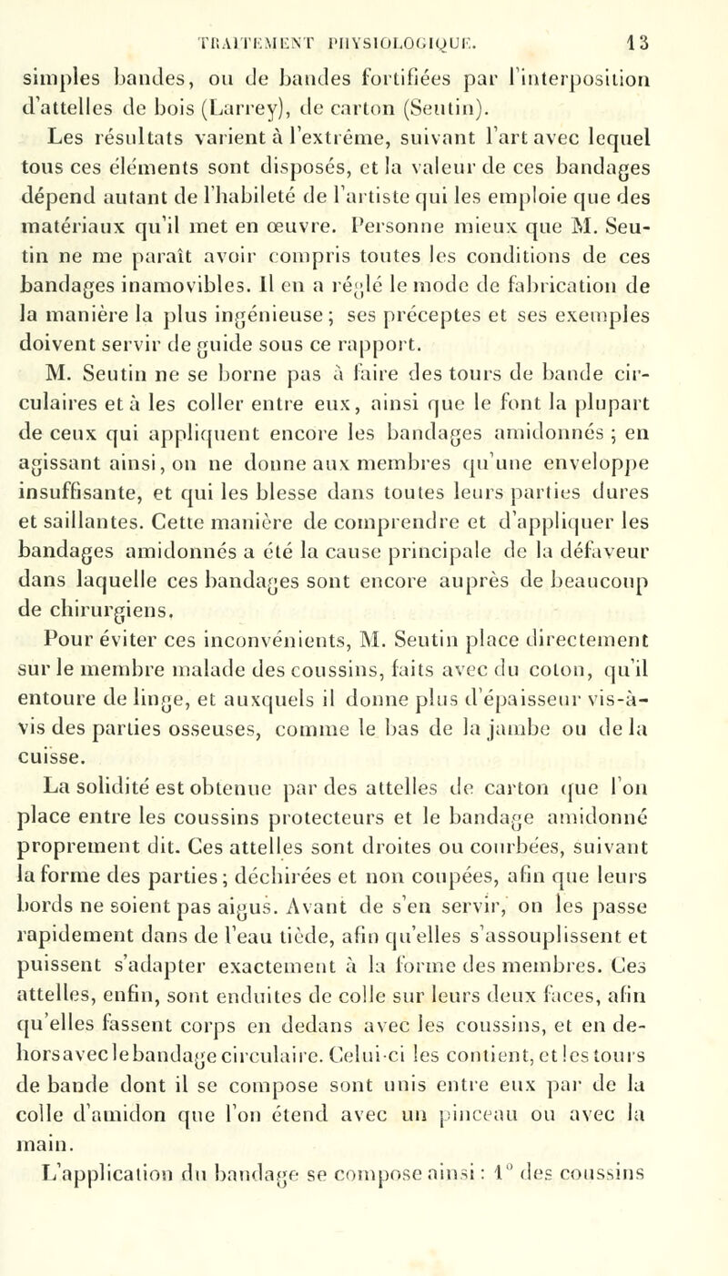 simples bandes, ou de bandes fortifiées par l'interposition d'attelles de bois (Larrey), de carton (Seutin). Les résultats varient à l'extrême, suivant l'art avec lequel tous ces éléments sont disposés, et la valeur de ces bandages dépend autant de l'habileté de l'artiste qui les emploie que des matériaux qu'il met en œuvre. Personne mieux que M. Seu- tin ne me paraît avoir compris toutes les conditions de ces bandages inamovibles. Il en a réglé le mode de fabrication de la manière la plus ingénieuse; ses préceptes et ses exemples doivent servir de guide sous ce rapport. M. Seutin ne se borne pas à faire des tours de bande cir- culaires et à les coller entre eux, ainsi que le font la plupart de ceux qui appliquent encore les bandages amidonnés ; en agissant ainsi, on ne donne aux membres qu'une enveloppe insuffisante, et qui les blesse dans toutes leurs parties dures et saillantes. Cette manière de comprendre et d'appliquer les bandages amidonnés a été la cause principale de la défaveur dans laquelle ces bandages sont encore auprès de beaucoup de chirurgiens. Pour éviter ces inconvénients, M. Seutin place directement sur le membre malade des coussins, faits avec du colon, qu'il entoure de linge, et auxquels il donne plus d'épaisseur vis-à- vis des parties osseuses, comme le bas de la jambe ou delà cuisse. La solidité est obtenue par des attelles de carton que l'on place entre les coussins protecteurs et le bandage amidonné proprement dit. Ces attelles sont droites ou courbées, suivant la forme des parties; déchirées et non coupées, afin que leurs bords ne soient pas aigus. Avant de s'en servir, on les passe rapidement dans de l'eau tiède, afin qu'elles s'assouplissent et puissent s'adapter exactement à la forme des membres. Ces attelles, enfin, sont enduites de colle sur leurs deux faces, afin qu'elles fassent corps en dedans avec les coussins, et en de- hôrs avec le bandage circulaire. Celui-ci les contient, et les tours de bande dont il se compose sont unis entre eux par de la colle d'amidon que l'on étend avec un pinceau ou avec la main. L'application du bandage se compose ainsi : 1° des coussins