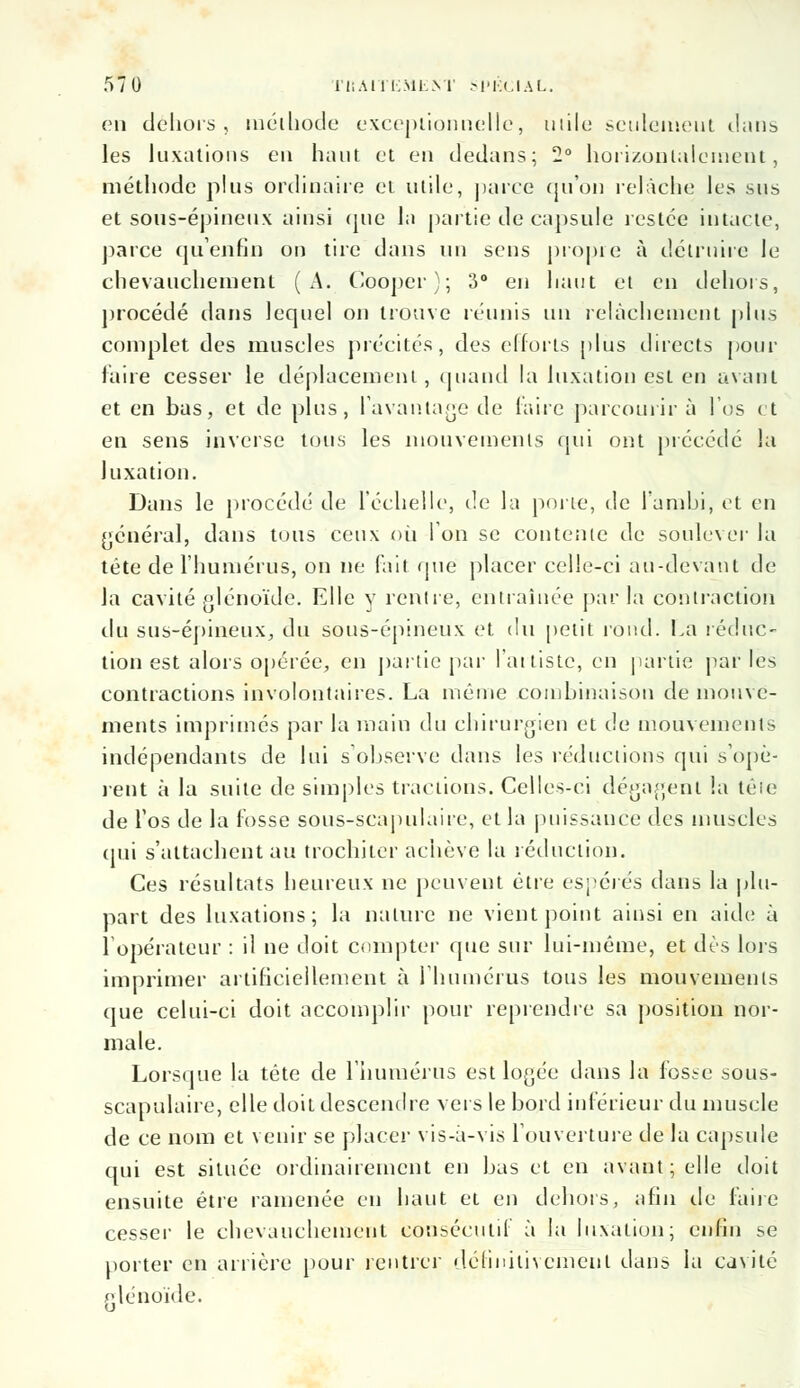 en dehors, méthode exceptionnelle, mile seulement d;uib les luxations en haut et en dedans; 2° horizontalement, méthode plus ordinaire et utile, parce qu'où relâche les sus et sous-épineux ainsi que la partie de capsule restée intacte, parce qu'enfin ou tire dans un sens propre à détruire le chevauchement (A. Cooper); 3° en haut et en dehors, procédé dans lequel on trouve réunis un relâchement plus complet des muscles précités, des efforts plus directs pour faire cesser le déplacement, quand la luxation est en avant et en bas, et de plus, l'avantage de faire parcourir à l'os et en sens inverse tous les mouvements qui ont précédé la luxation. Dans le procédé de l'échelle, de la porte, de l'ambi, et en général, dans tous ceux où l'on se contente de soulever la tête de l'humérus, on ne fait que placer celle-ci au-devant de la cavité glénoïde. Elle y rentre, entraînée parla contraction du sus-épineux, du sous-épineux et du petit rond. La réduc- tion est alors opérée, en partie par l'artiste, en partie par les contractions involontaires. La même combinaison de mouve- ments imprimés par la main du chirurgien et de mouvements indépendants de lui s'observe dans les réductions qui s'opè- rent à la suite de simples tractions. Celles-ci dégagent la têie de l'os de la fosse sous-scapulaire, et la puissance des muscles qui s'attachent au trochiter achève la réduction. Ces résultats heureux ne peuvent être espérés dans la plu- part des luxations; la nature ne vient point ainsi en aide à l'opérateur : il ne doit compter que sur lui-même, et dès lois imprimer artificiellement à l'humérus tous les mouvements que celui-ci doit accomplir pour reprendre sa position nor- male. Lorsque la tête de l'humérus est logée dans la fosse sous- scapulaire, elle doit descendre vers le bord inférieur du muscle de ce nom et venir se placer vis-à-vis l'ouverture de la capsule qui est située ordinairement en bas et en avant; elle doit ensuite être ramenée en haut et en dehors, afin de faire cesser le chevauchement consécutif à la luxation; enfin se porter en arrière pour rentrer définitivement dans la cavité glénoïde.