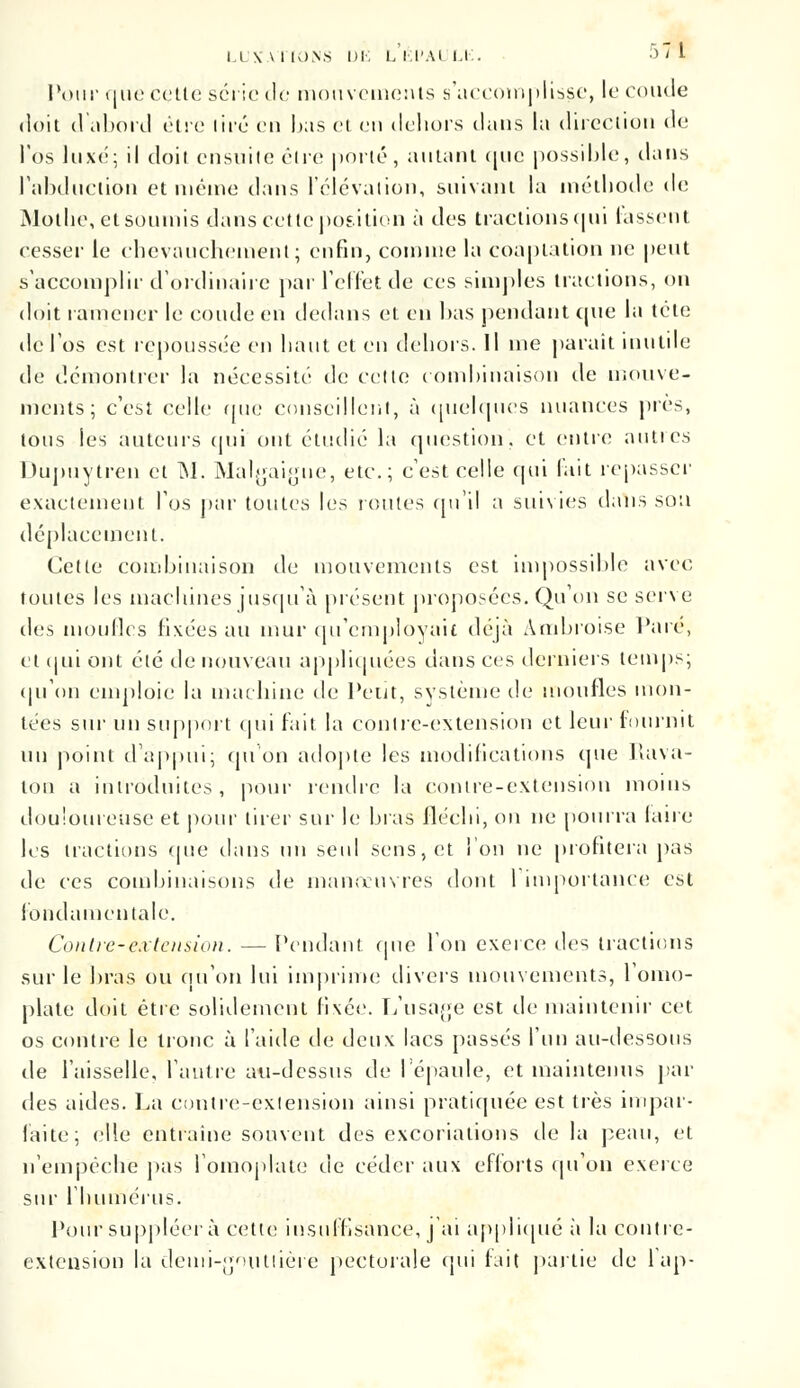 Pour que cette série de mouvements s'accomplisse, le coude doit d abord être lire en lias et en dehors dans la direction de l'os luxé; il doit ensuite être porté, autant que possible, dans l'abduction et même dans l'élévation, suivant la méthode de Mothe, et soumis dans cette position à des tractions qui fassent cesser le chevauchement; enfin, comme la coaptation ne peut s'accomplir d'ordinaire par l'effet de ces simples tractions, on doit ramener le coude en dedans et en bas pendant (pie la tête de l'os est repoussée en haut et en dehors. Il me parait inutile de démontrer la nécessité de cette combinaison de mouve- ments; c'est celle que conseillent, à quelques nuances près, tous les auteurs qui ont étudie la question, et entre autres Dupuytren et M. Malgaigue, etc.; c'est celle qui l'ait repasser exactement l'os par toutes les toutes qu'il a suivies dans sou déplacement. Cette combinaison de mouvements est impossible avec foutes les machines jusqu'à présent proposées. Qu'on se serve des moufles fixées au mur qu'employait déjà Ambroise l'are, et cjui ont été de nouveau appliquées dans ces derniers temps; qu'on emploie la machine de Petit, système de moufles mon- tées sur un support qui fait la contre-extension et leur fournit un point d'appui; qu'on adopte les modifications que Rava- lou a introduites, pour rendre la contre-extension moins douloureuse et pour tirer sur le bras fléchi, on ne pourra faire les tractions que dans un seid sens, et l'on ne profitera pas de ces combinaisons de manoeuvres dont 1 importance est fondamentale. Contre-extension. — Pendant que l'on exerce des tractions sur le bras ou qu'on lui imprime divers mouvements, l'omo- plate doit être solidement fixée. L'usage est de maintenir cet os contre le tronc à l'aide de deux lacs passés l'un au-dessous de l'aisselle, l'antre au-dessus de l'épaule, et maintenus par des aides. La contre-extension ainsi pratiquée est très impar- faite; elle entraine souvent des excoriations de la peau, et n'empêche pas l'omoplate de céder aux efforts qu'on exerce sur l'humérus. Pour suppléer à cette insuffisance, j'ai appliqué à la contre- extension la denii-goutlière pectorale qui fait partie de l'ap-