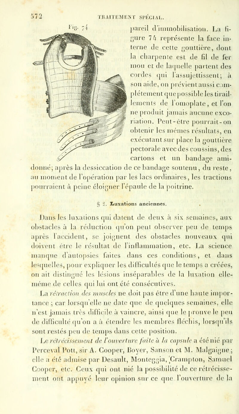 pareil d'immobilisation. La fi- gure Ih représente la face in- terne de celle gouttière, dont la charpente est tle fil de fer mon et de laquelle partent des cordes qui l'assujettissent; à son aide, on prévient aussi com- plètement que possible les tirail- lements de l'omoplate, et l'on ne produit jamais aucune exco- riation. Peut-être pourrait-on obtenir les mêmes résultats, en exécutant sur place la gouttière pectorale avec des coussins, des cartons et un bandage ami- donné; après la dessiccation de ce bandage soutenu, du reste, au moment de l'opération par les lacs ordinaires, les tractions pourraient à peine éloigner l'épaule de la poitrine. § 2. Xiuxations anciennes. Dans Jes luxations qui datent de deux à six semaines, aux obstacles à la réduction qu'on peul observer peu de temps après l'accident, se joignent des obstacles nouveaux qui doivent être le résultat de l'inflammation, etc. La science manque d'autopsies faites dans ces conditions, et dans lesquelles, pour expliquer les difficultés que le temps a créées, on ait distingué les lésions inséparables de la luxation elle- même de celles qui lui ont été consécutives. La rétraction des muscles ne doit pas être d'une haute impor- tance ; car lorsqu'elle ne date que de quelques semaines, elle n'est jamais très difficile à vaincre, ainsi que le {trouve le peu de difficulté qu'on a à étendre les membres fléchis, lorsqu'ils sont restés peu de temps dans cette position. Le rétrécissement de l'ouverture faite à la capsule a été nié par IVrceval Pott, sir A. Cooper, Boyer, Sanson et M. Malgaigne; elle a été admise par Desault, Monteggia, 'Crampton, Samuel Cooper, etc. Ceux qui ont nié la possibilité de ce rétrécisse- ment ont appuyé leur opinion sur ce que l'ouverture de la