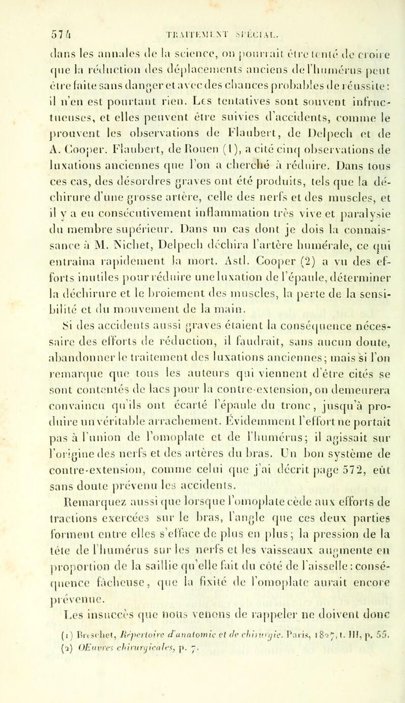 57 ft TIIAITKMIM .SPÉCIAL. dans les annules de la science, on pourrait être Unir de croire que la réduction des déplacements anciens de l'humérus peut être faite sans danger et avec des chances probables de réussite: il n'en est pourtant rien. Les tentatives sont souvent infruc- tueuses, et elles peuvent être suivies d'accidents, comme le prouvent les observations de Flaubert, de Delpech et de A. Cooper. Flaubert, de Rouen ( 1 ), a cité cinq observations de luxations anciennes que Ion a cberché à réduire. Dans tous ces cas, des désordres graves ont été produits, tels que !a dé- chirure d'une grosse artère, celle des nerfs et des muscles, et il y a eu consécutivement inflammation très vive et paralysie du membre supérieur. Dans un cas dont je dois la connais- sance à M. Nichet, Delpecb déchira l'artère numérale, ce qui entraîna rapidement la mort. Asti. Cooper (*2) a vu des ef- forts inutiles pour réduire une luxation de l'épaule, déterminer la déchirure et le broiement des muscles, la perte de la sensi- bilité et du mouvement de la main. Si des accidents aussi graves étaient la conséquence néces- saire des efforts de réduction, il faudrait, sans aucun doute, abandonner le traitement des luxations anciennes; mais si l'on remarque que tous les auteurs qui viennent d'être cités se sont contentés de lacs pour la contre-extension, on demeurera convaincu qu'ils ont écarté l'épaule du tronc, jusqu'à pro- duire un véritable arrachement. Évidemment l'effort ne portait pas à l'union de l'omoplate et de l'humérus; il agissait sur l'origine des nerfs et des artères du bras. Un bon système de contre-extension, comme celui que j'ai décrit page 572, eût sans doute prévenu les accidents. Remarquez aussi que lorsque l'omoplate cède aux efforts de tractions exercées sur le bras, l'angle que ces deux parties forment entre elles s'efface de plus en plus; la pression de la tète de l'humérus sur les nerfs et les vaisseaux augmente en proportion de la saillie quelle fait du côté de l'aisselle : consé- quence fâcheuse, que la fixité de l'omoplate aurait encore prévenue. Les insuccès que nous venons de rappeler ne doivent donc (i) Brtschet, Répertoire tlaimlomic et de chinugict Paris, iS^.t. III, p. 55.