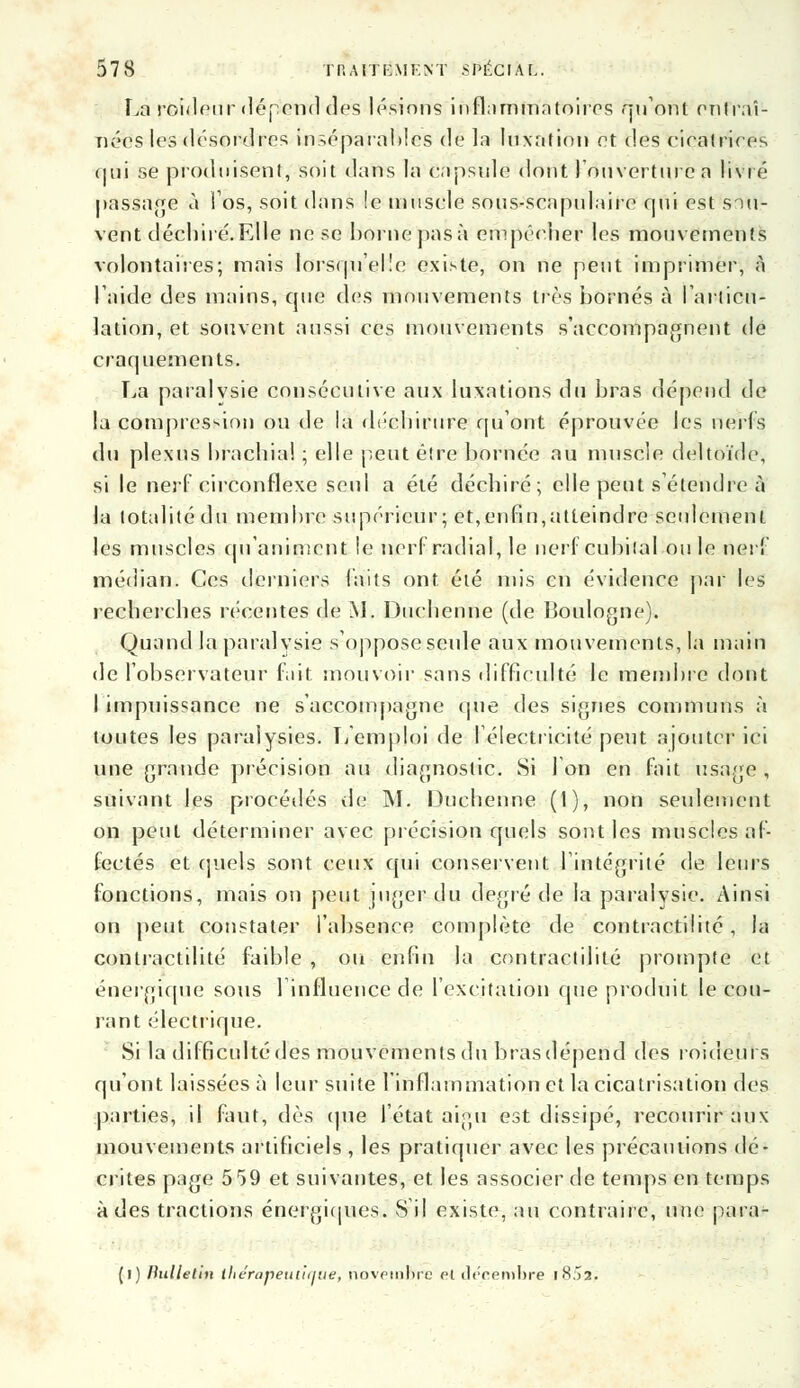 La roideur dépend des lésions inflammatoires qu'ont entraî- nées les désordres inséparables de la luxation et des cicatrices nui se produisent, soit dans la capsule dont l'ouverture a Vivre passage à l'os, soit dans !e muscle sous-seapulaire qui est sou- vent déchiré. Elle ne se borne pas à empêcher les mouvements volontaires; mais lorsqu'elle existe, on ne peut imprimer, à l'aide des mains, que des mouvements très bornés à l'articu- lation, et souvent aussi ces mouvements s'accompagnent de craquements. La paralvsie consécutive aux luxations du bras dépend de la compression ou de la déchirure qu'ont éprouvée les nerfs du plexus brachial ; elle peut être bornée au muscle deltoïde, si le nerf circonflexe seul a été déchiré; elle peut s'étendre à la totalité du membre supérieur; et,enfin,atteindre seulement les muscles qu'animent le nerf radial, le nerf cubital on le nerf médian. Ces derniers faits ont été mis en évidence par les recherches récentes de M. Duchenne (de Boulogne). Quand la paralysie s'oppose seule aux mouvements, la main de l'observateur fait mouvoir sans difficulté le membre dont I impuissance ne s'accompagne que des signes communs à toutes les paralysies. L'emploi de l'électricité peut ajouter ici une grande précision au diagnostic. Si Ion en fait usage , suivant les procédés de M. Duchenne (1), non seulement on peut déterminer avec précision quels sont les muscles af- fectés et quels sont ceux qui conservent l'intégrité de leurs fonctions, mais on peut juger du degré de la paralysie. Ainsi on peut constater l'absence complète de contractilité, la contractilité faible , ou enfin la contractilité prompte et énergique sous l'influence de l'excitation que produit le cou- rant électrique. Si la difficnltédes mouvements du bras dépend des roideurs qu'ont laissées à leur suite l'inflammation et la cicatrisation des parties, il faut, dès que l'état aigu est dissipé, recourir aux mouvements artificiels , les pratiquer avec les précautions dé- crites page 559 et suivantes, et les associer de temps en temps à des tractions énergiques. S il existe, au contraire, une para- (l) Bulletin lliérapeuiiijiie, novembre et ileeembre i !-!.>2.