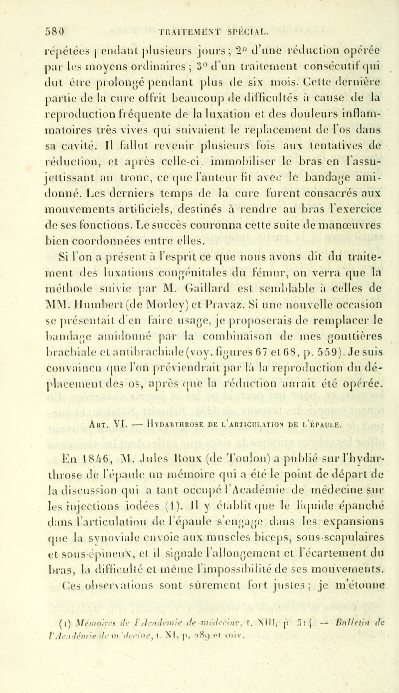 répétées \ enclant ])lusieurs jours; 2° d'une réduction opérée par les moyens ordinaires ; 3° diin traitement consécutif qui dut être prolongé pendant plus de six mois. Celte dernière partie de la cure offrit beaucoup de difficultés à cause de la reproduction Fréquente de la luxation et des douleurs inflam- matoires très vives qui suivaient le replacement de l'os dans sa cavité. Il fallut revenir plusieurs (ois aux tentatives de réduction, et après celle-ci, immobiliser le bras en l'assu- jettissant au tronc, ce que l'auteur fit avec le bandage ami- donné. Les derniers temps de la cure furent consacrés aux mouvements artificiels, destinés à rendre au bras l'exercice de ses fonctions. Le succès couronna cette suite de manœuvres bien coordonnées entre elles. Si Ion a présent à l'esprit ce que nous avons dit du traite- ment des luxations congénitales du fémur, on verra que la méthode suivie par M. Gaillard est semblable à celles de MM. IIumbert(de Morley) et Pravaz. Si une nouvelle occasion se présentait d'en faire usage, je proposerais de remplacer le bandage amidonné par la combinaison de mes gouttières brachiale et antibrachiale (voy. figures 67 et 68, p. 559). Je suis convaincu que l'on préviendrait par là la reproduction du dé- placement des os, après que la réduction aurait été opérée. Art. VI. —• Hydarthrose de l'articulatiox de l'épaule. En 1846, M. Jules Roux (de Toulon) a publié sur l'hvdar- throse de l'épaule un mémoire qui a été le point de départ de la discussion qui a tant occupé l'Académie de médecine sur les injections iodées (1). Il y établit que le liquide épanché dans l'articulation de l'épaule s'engage dans les expansions que la synoviale envoie aux muscles biceps, sous-scapulaires et sous-épineux, et il signale rallongement et l'écartement du bras, la difficulté et même l'impossibilité de ses mouvements. Ges observations sont sûrement fort justes; je m'étonne (i) Mêmolpai ilc l'dcftdémié de mtdèdînv, t. XIII, p 3l j. — Bulletin rfe VAcadémie dem 'decine, l. XI, p, ->Si) eJ s'niv.