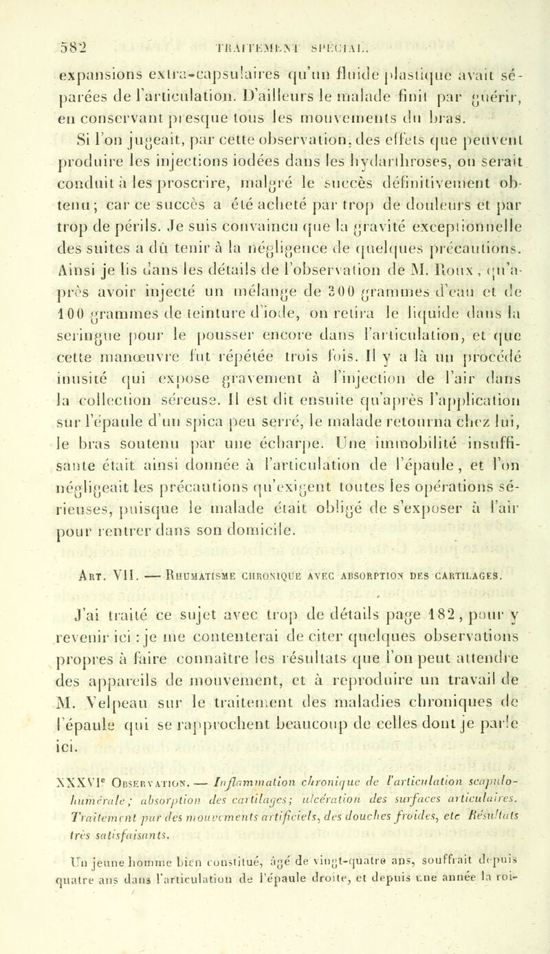 expansions exlra-capsulaires qu'un fluide plastiqué avait sé- parées de l'articulation. D'ailleurs le malade finit par guérir, en conservant presque tous les mouvements du taras. Si l'on jugeait, par cette observation, des effets que peuvent produire les injections iodées dans les liydanhroses, on serait conduit à les proscrire, malgré le succès définitivement ob- tenu; car ce succès a été acheté par trop de douleurs et par trop de périls. Je suis convaincu (pie la gravite exceptionnelle des suites a dû tenir à la négligence de quelques précautions. Ainsi je lis dans les détails de l'observation de M. Roux , eu'n- près avoir injecté un mélange de 30 0 grammes d'eau et de 100 grammes de teinture d'iode, on relira le liquide dans la seringue pour le pousser encore dans l'articulation, et que cette manœuvre lut répétée trois lois. Il y a là un procédé inusité qui expose gravement à l'injection de l'air dans la collection séreuse. Il est dit ensuite qu'après l'application sur l'épaule d'un spica peu serré, le malade retourna chez lui, le bras soutenu par une éebarpe. Une immobilité insuffi- sante était ainsi donnée à l'articulation de l'épaule , et l'on négligeait les précautions qu'exigent toutes les opérations sé- rieuses, puisque le malade était obligé de s'exposer à l'air pour rentrer dans son domicile. Art. VII. —Rhumatisme chronique avec absop.ptiox des cartilages. J'ai traité ce sujet avec trop de détails page 182, pour y revenir ici : je me contenterai de citer quelques observations propres à faire connaître les résultats que l'on peut attendre des appareils de mouvement, et à reproduire un travail de M. Velpeau sur le traitement des maladies chroniques de l'épaule cpii se rapprochent beaucoup de celles dont je parie ici. XXXVIe Observation.— inflammation chronique de l'articulation scujmlo- hurhérale ; absorption des cartilages; ulcération des surfaces articulaires. Traitement par des mouvements artificiels, des douches froides, cte Re'su'tals très satisfaisants. Un jeune homme bien constituiez âge de vitifjt-tjualré ans, souffrait depuis quatre ans dans l'articulation de i'épaule droite, et depuis une année la roi-