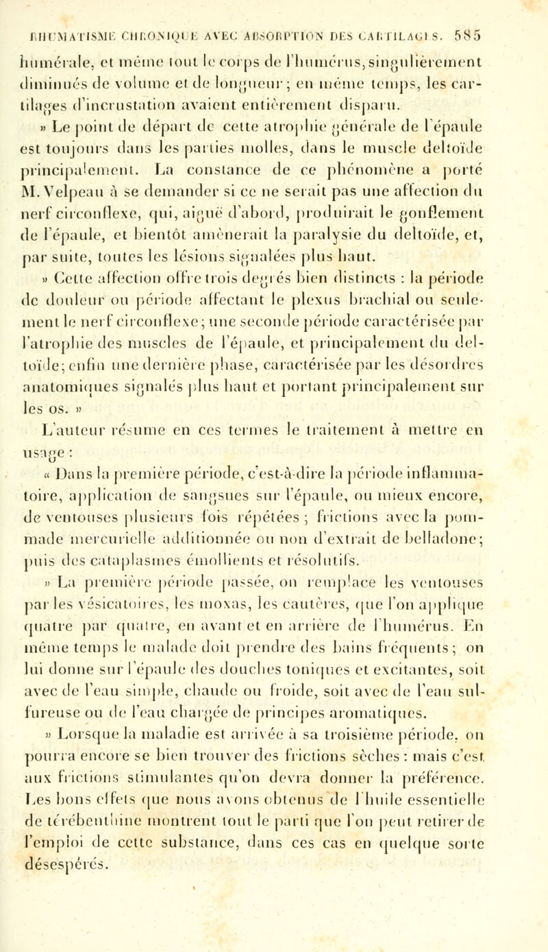 RHUMATISME CHfiONlQUE AVEC AIÎSOAPTION PES CAl; 11LAGI S. f»S 5 numérale, et même tout le corps de l'humérus,singulièrement diminués de volume et de longueur; en même temps., les car- tilages d'incrustation avaient entièrement disparu. » Le point de départ de celte atropine générale de 1 épaule est toujours dans les parties molles, dans le muscle dehoïJe principalement. La constance de ce phénomène a porté M.Velpeau à se demander si ce ne serait pas une affection du nerf circonflexe, qui, aiguë d'abord, produirait le gonflement de l'épaule, et bientôt amènerait la paralysie du deltoïde, et, par suite, toutes les lésions signalées plus haut. » Cette affection offre trois degrés bien distincts : la période de douleur ou période affectant le plexus brachial ou seule- ment le nerf circonflexe; une seconde période caractérisée par l'atrophie des muscles de l'épaule, et principalement du del- toïde; enfin une dernière phase, caractérisée par les désordres anatomiuues signalés plus haut et portant principalement sur les os. » L'auteur résume en ces termes le traitement à mettre en usage : « Dans la première période, c'est-à-dire la période inflamma- toire, application de sangsues sur l'épaule, ou mieux encore, de ventouses plusieurs lois répétées ; frictions avec la pom- made mercurielle additionnée ou non d'extrait de belladone; puis des cataplasmes émollients et résolutifs. » La première période passée, on remplace les ventouses par les vésicàloires, les moxas, les cautères, que l'on applique quatre par quatre, en avant et en arrière de l'humérus. En même temps le malade doit prendre des bains fréquents; on lui donne sur l'épaule des douches toniques et excitantes, soit avec de l'eau simple, chaude ou froide, soit avec de l'eau sul- fureuse ou de l'eau chargée de principes aromatiques. » Lorsque la maladie est arrivée à sa troisième période, on pourra encore se bien trouver des frictions sèches : mais c'est, aux frictions stimulantes qu'on devra donner la préférence. Les bons effets que nous avons obtenus de l'huile essentielle de térébenthine montrent tout le parti que l'on peut retirer de l'emploi de cette substance, dans ces cas en quelque sorte désespérés.