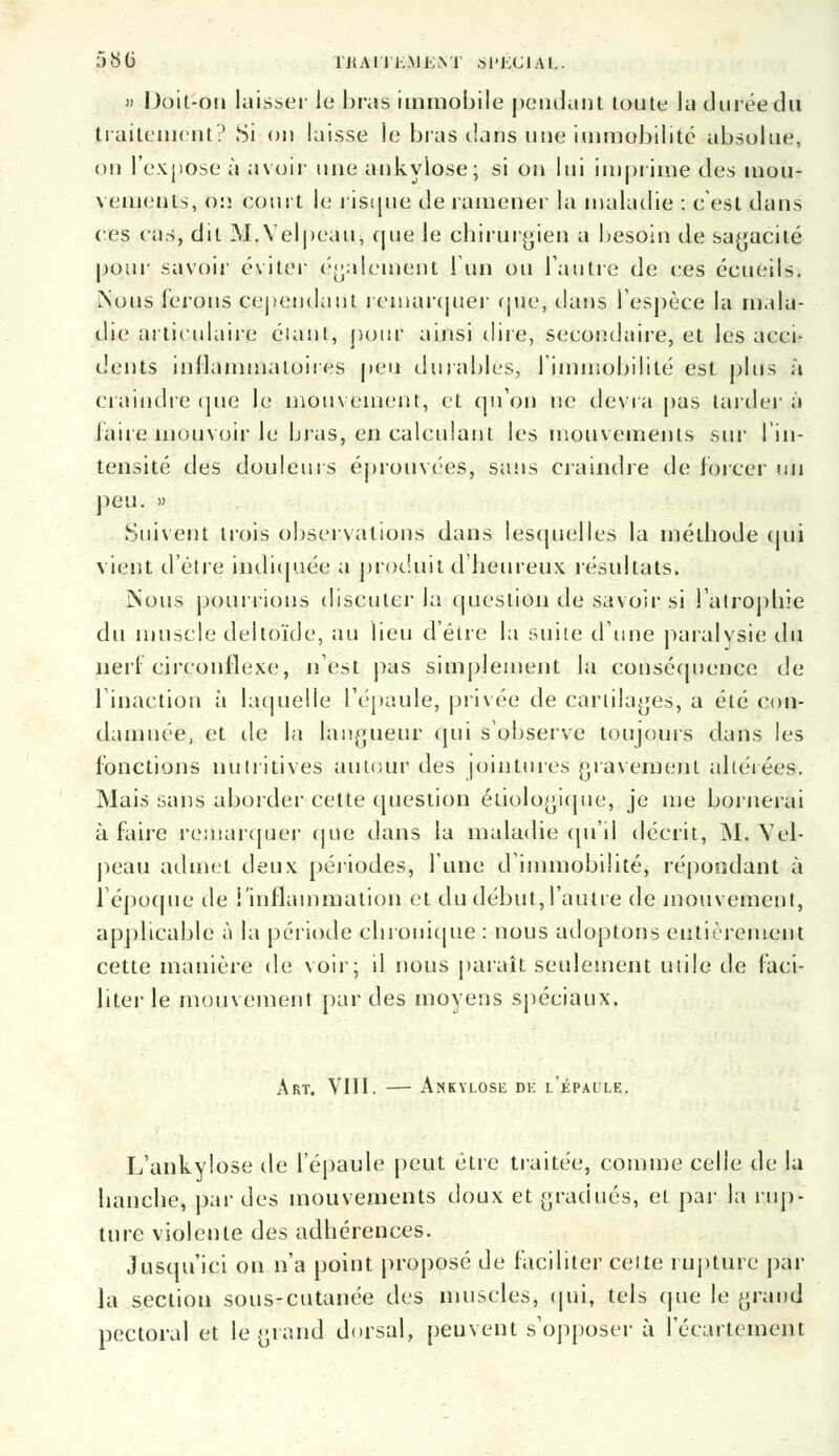 580 TKAlTKMEVr SPECIAL. » Doit-on laisser le bras immobile pendant toute la durée du traitement? Si on laisse le bras dans une immobilité absolue, on l'expose à avoir une ankylose; si on lui imprime des mou- vements, lia court le risque de ramener la maladie : c'est dans ces cas, dit M.Velpeau, que le chirurgien a besoin de sagacité pour savoir éviter également l'un ou l'autre de ces écueils. Nous ferons cependant remarquer que, dans l'espèce la mala- die articulaire élant, pour ainsi dire, secondaire, et les acci- dents inflammatoires peu dura-blés, l'immobilité est plus à craindre que le mouvement, et qu'on ne devra pas tardera faire mouvoir le bras, en calculant les mouvements sur l'in- tensité des douleurs éprouvées, sans craindre de forcer un peu. » Suivent trois observations dans lesquelles la méthode qui vient d'être indiquée a produit d'heureux résultats. Nous pourrions discuter la question de savoir si l'atrophie du muscle deltoïde, au lieu d'être la suite d'une paralysie du nerf circonflexe, n'est pas simplement la conséquence de l'inaction à laquelle l'épaule, privée de cartilages, a été con- damnée, et de la langueur qui s'observe toujours dans les fonctions nutritives autour des jointures gravement altérées. Mais sans aborder cette question étiologique, je me bornerai à faire remarquer que dans la maladie qu'il décrit, M. Yel- peau admet deux périodes, l'une d'immobilité, répondant à l'époque île l'inflammation et du début,l'autre de mouvement, applicable à la période chronique : nous adoptons entièrement cette manière de voir; il nous paraît seulement utile de faci- liter le mouvement par des moyens spéciaux. Art. VIII. — Ankylose de l'épaule. L'ankylose de l'épaule peut être traitée, comme celle de la hanche, par des mouvements doux et gradués, et par la rup- ture violente des adhérences. Jusqu'ici on n'a point proposé de faciliter celte rupture par la section sous-cutanée des muscles, qui, tels que le grand pectoral et le grand dorsal, peuvent s'opposer à l'écarteinent