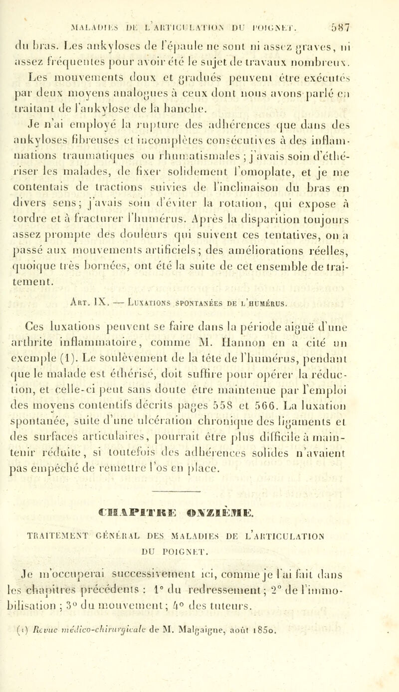 du bras. Les ankyloses de l'épaule ne sont ni assez graves, ni assez fréquentes pour avoir été le sujet de travaux nombreux. Les mouvements doux et gradués peuvent être exécute-- par deux moyens analogues à ceux dont nous avons parlé e;i traitant de l'ankylose de Ja hanche. Je n'ai employé la rupture des adhérences cjue dans de-, ankyloses fibreuses et incomplètes consécutives à des inflam- mations traumatiques ou rhumatismales ; j'avais soin d'éthé- riser les malades, de fixer solidement l'omoplate, et je me contentais de tractions suivies de l'inclinaison du bras en divers sens; j'avais soin d'éviter la rotation, qui expose à tordre et à fracturer l'humérus. Après la disparition toujours assez prompte des douleurs qui suivent ces tentatives, on a passé aux mouvements artificiels; des améliorations réelles, quoique très bornées, ont été la suite de cet ensemble de trai- tement. Art. IX. — Luxations spontanées de l'humérus. Ces luxations peuvent se faire dans la période aijjuë d'une arthrite inflammatoire, comme M. Hannon en a cité un exemple (1). Le soulèvement de la tête de l'humérus, pendant que le malade est éthérisé, doit suffire pour opérer la réduc- tion, et celle-ci peut sans doute être maintenue par l'emploi des moyens contentifs décrits pa^es 558 et 566. La luxation spontanée, suite d'une ulcération chronique des ligaments et des surfaces articulaires, pourrait être plus difficile à main- tenir réduite, si toutefois des adhérences solides n'avaient pas empêché de remettre l'os en place. CBS1P11KE ONZIEME. TRAITEMENT GÉNÉRAL DES MALADIES DE L'ARTICULATION DU POIGNET. Je m'occuperai successivement ici, comme je l'ai fait dans les chapitres précédents : 1° du redressement; 2° de liinmo- bilisation ; 3° du mouvement; !i° des tuteurs. (i) Revue méJîco-C'hirurgicak de M. Malgaijjne, août i85o.