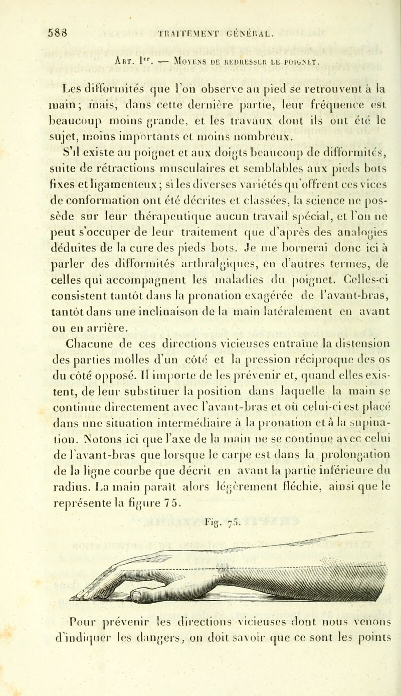 Art. 1er. — Moyens de redresser le poig.net. Les difformités que Ion observe au pied se retrouvent à ia main; mais, dans cette dernière partie, leur fréquence est beaucoup moins grande, et les travaux dont ils ont été le sujet, inoins importants et moins nombreux. S'il existe au poignet et aux doigts beaucoup de difformités, suite de rétractions musculaires et semblables aux pieds bots fixes et ligamenteux ; si les diverses variétés qu'offrent ces vices de conformation ont été décrites et classées, la science ne pos- sède sur leur thérapeutique aucun travail spécial, et Ton ne peut s'occuper de leur traitement que d'après des analogies déduites de la cure des pieds bots. Je nie bornera» donc ici à parler des difformités artbralgiqucs, en d'autres termes, de celles qui accompagnent les maladies du poignet. Celles-ci consistent tantôt dans la pronation exagérée de l'avant-bras, tantôt dans une inclinaison de la main latéralement en avant ou en arrière. Chacune de ces directions vicieuses entraîne la distension des parties molles d'un côté et la pression réciproque des os du côté opposé. Il importe de les prévenir et, quand elles exis- tent, de leur substituer la position dans laquelle la main se continue directement avec l'avant-bras et où celui-ci est placé dans une situation intermédiaire à la pronation et à la supina- tion. Notons ici que l'axe de la main ne se continue avec celui de lavant-bras que lorsque le carpe est dans la prolongation de la ligne courbe que décrit en avant la partie inférieure du radius. La main paraît alors légèrement fléchie, ainsi que le représente la figure 7 5. Fig. jS* Pour prévenir les directions vicieuses dont nous venons d'indiquer les dangers, on doit savoir (pie ce sont les points