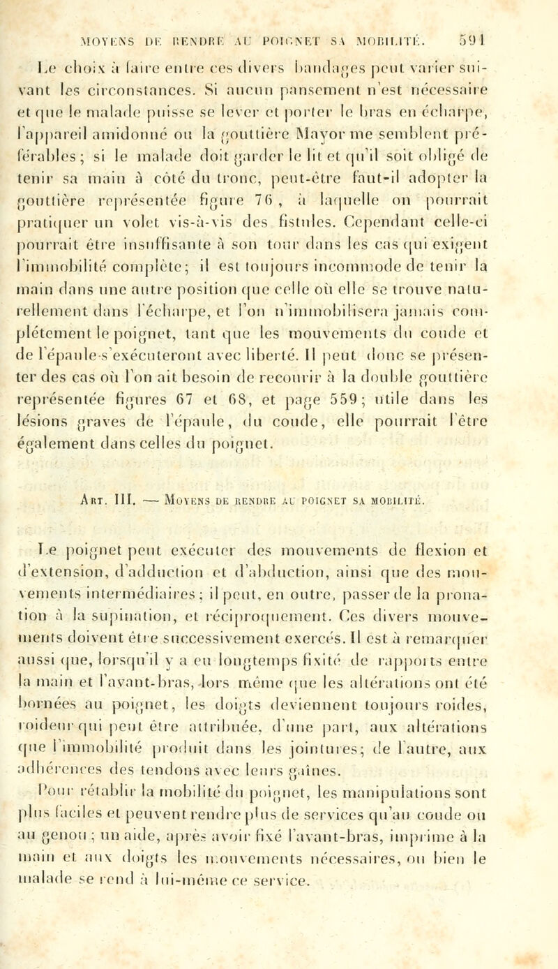 l.o choix à faire entre res divers bandages peut varier sui- vant les circonstances. Si aucun pansement n'est nécessaire et que !e malade puisse se lever et porter le liras en éeharpo, I appareil amidonne ou la gouttière Mayorme semblent pré- férables; si le malade doit garder le lit et qu'il soit obligé de tenir sa main à côté du tronc, peut-être faut-il adopter la gouttière représentée figure 76 , à laquelle on pourrait pratiquer un volet vis-à-vis des fistules. Cependant celle-ci pourrait être insuffisante à son tour dans les cas qui exigent l'immobilité complète; il est toujours incommode de tenir la main dans une autre position que celle où elle se trouve natu- rellement dans lécharpe, et l'on n immobilisera jamais com- plètement le poignet, tant que les mouvements du coude et de 1 épaules exécuteront avec liberté. Il peut donc se présen- ter des cas où l'on ait besoin de recourir à la double gouttière représentée figures 67 et 68, et page 559; utile dans les lésions graves de l'épaule, du coude, elle pourrait I être également dans celles du poignet. Art. III. — Moyens de rendre au poignet sa mobilité. T.e poignet peut exécuter des mouvements de flexion et d'extension, d'adduction et d'abduction, ainsi que des mou- vements intermédiaires; il peut, en outre, passer de la prona- tion à la supination, et réciproquement. Ces divers mouve- ments doivent être successivement exercés. Il est à remarquer aussi que, lorsqu'il y a eu longtemps fixité de rapports entre la main et l'avant-bras, Jors même que les altérations ont été bornées au poignet, les doigts deviennent toujours roides, roideur qui peut être attribuée, d'une part, aux altérations (pie l'immobilité produit dans les jointures; de l'autre, aux adhérences des tendons avec leurs gaines. Pour rétablir la mobilité du poignet, les manipulations sont plus laciles et peuvent rendre plus de services qu'au coude ou au genou ; un aide, après avoir fixé l'avant-bras, imprime à la main et aux doigts les mouvements nécessaires, on bien le malade se rend à lui-même ce service.
