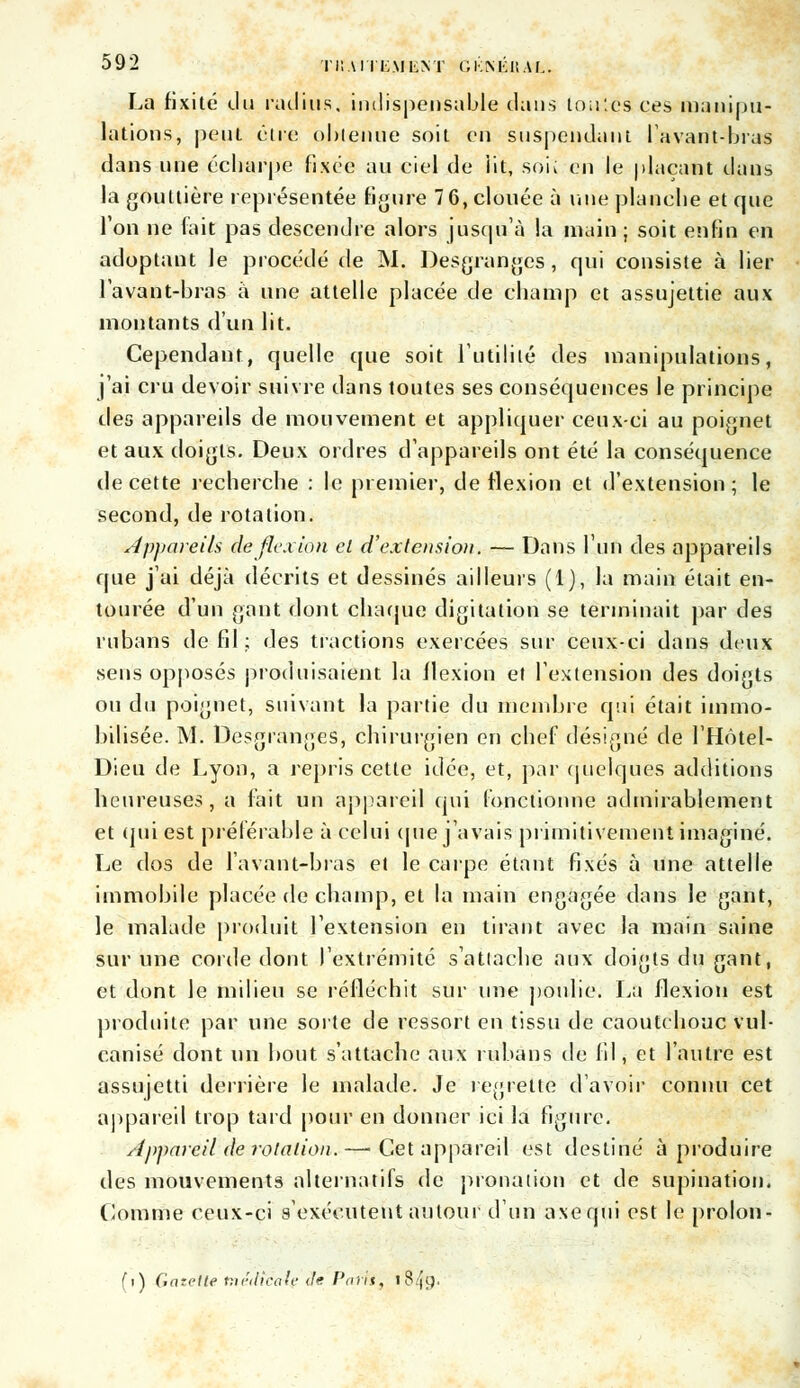 La fixité du radius, indispensable dans toutes ces manipu- lations, peut être obtenue soit en suspendant lavant-bras dans une écharpe fixée au ciel de iit, soi; en le plaçant dans la gouttière représentée figure 7 6, clouée à une planche et que l'on ne (ait pas descendre alors jusqu'à la main ; soit enfin en adoptant le procédé de M. Desgranges, qui consiste à lier lavant-bras à une attelle placée de champ et assujettie aux montants d'un lit. Cependant, quelle que soit l'utilité des manipulations, j'ai cru devoir suivre dans toutes ses conséquences le principe des appareils de mouvement et appliquer ceux-ci au poignet et aux doigts. Deux ordres d'appareils ont été la conséquence de cette recherche : le premier, de flexion et d'extension; le second, de rotation. Appareils de flexion et d'extension. — Dans l'un des appareils que j'ai déjà décrits et dessinés ailleurs (1), la main était en- tourée d'un gant dont chaque digitation se terminait par des rubans de fil ; des tractions exercées sur ceux-ci dans deux sens opposés produisaient la flexion et l'extension des doigts ou du poignet, suivant la partie du membre qui était immo- bilisée. M. Desgranges, chirurgien en chef désigné de l'Hôtel- Dieu de Lyon, a repris cette idée, et, par quelques additions heureuses, a fait un appareil qui fonctionne admirablement et qui est préférable à celui que j'avais primitivement imaginé. Le dos de lavant-bras et le carpe étant fixés à une attelle immobile placée de champ, et la main engagée dans le gant, le malade produit l'extension en tirant avec la main saine sur une corde dont l'extrémité s'attache aux doigts du gant, et dont le milieu se réfléchit sur une poidie. La flexion est produite par une sorte de ressort en tissu de caoutchouc vul- canisé dont un bout s'attache aux rubans de fil, et l'autre est assujetti derrière le malade. Je regrette d'avoir connu cet appareil trop tard pour en donner ici la figure. Appareil de rotation.—• Cet appareil est destiné à produire des mouvements alternatifs de pronation et de supination. Comme ceux-ci s'exécutent autour d'un axequi est le prolon- (i) Gazette tnédtcaie deParti, 1849.