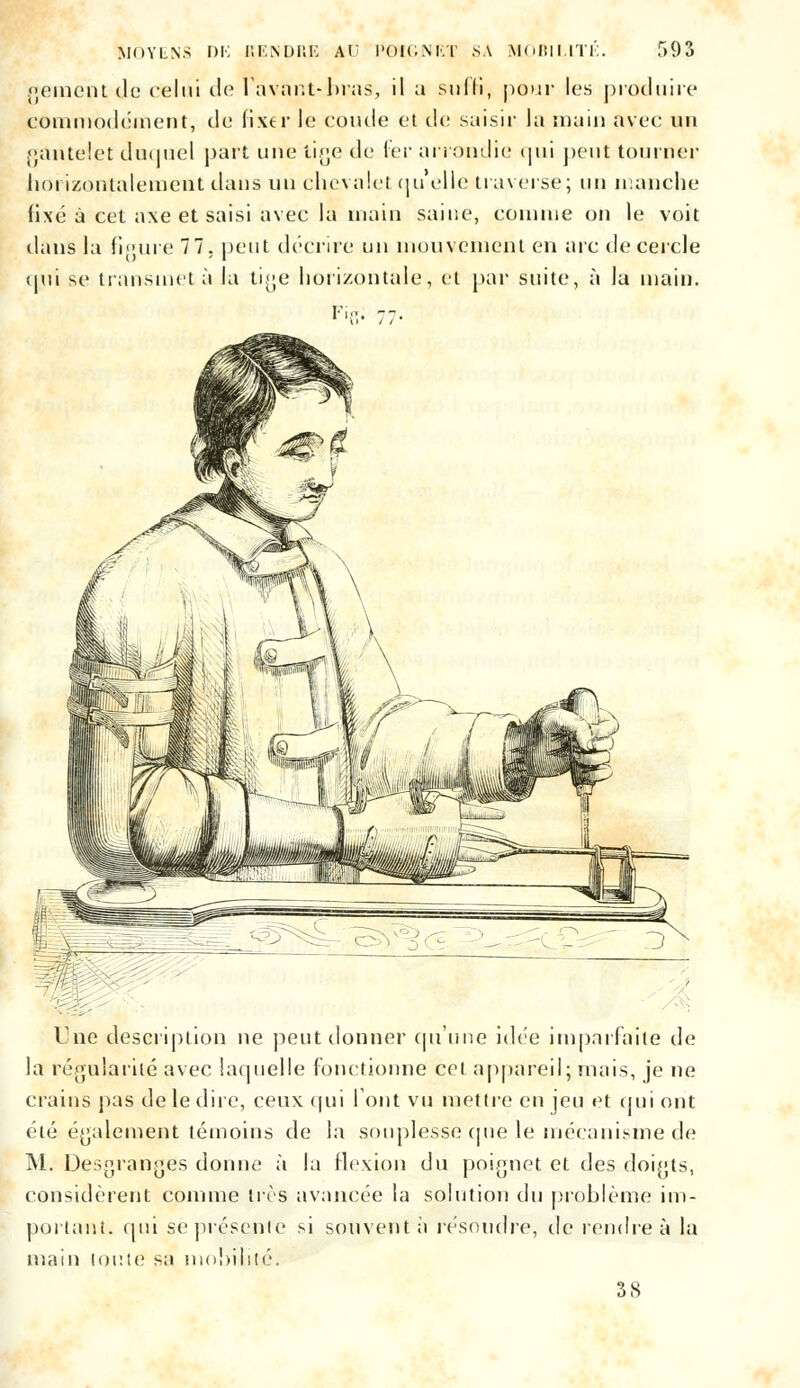 raement de celui de lavant-bras, il a suffi, pour les produire commodément, de fixer le coude et de saisir la main avec un gantelet duquel part une tige de fer arrondie qui peut tourner horizontalement dans un chevalet (ju elle traverse; un manche fixé à cet axe et saisi avec la main saine, connue on le voit dans la figure 77. peut décrire un mouvement en arc de cercle qui se transmet à la tige horizontale, et par suite, à la main. Fil?: 77. Une description ne peut donner qu'une idée imparfaite de la régularité avec laquelle fonctionne cet appareil; mais, je ne crains pas de le dire, ceux qui font vu mettre en jeu et qui ont été également témoins de la souplesse que le mécanisme de M. Desgranges donne à la flexion du poignet et des doigts, considèrent comme très avancée la solution i\u problème im- portant, cpii se présente si souvent à résoudre, de rendre à la main toute sa mobilité. 38