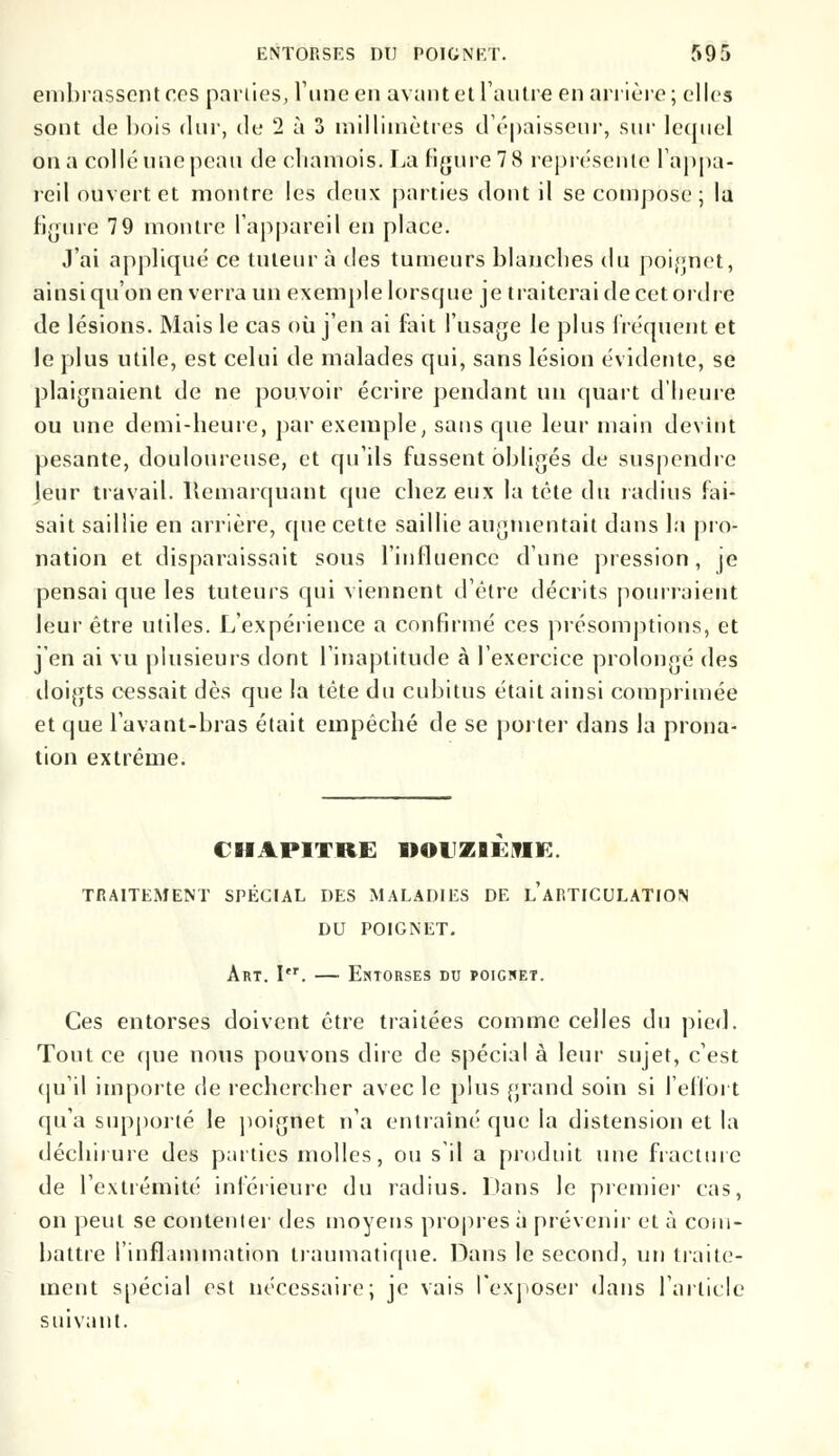 ENTORSES Dl) POIGNET. 591 embrassent ces parties, l'une en avant et l'autre en arrière; elles sont de bois dur, de 2 à 3 millimètres d'épaisseur, sur lequel on a collé une peau de cliamois. La figure 7 8 représente l'appa- reil ouvert et montre les deux parties dont il se compose; la figure 79 montre l'appareil en place. J'ai appliqué ce tuteur à des tumeurs blanches du poignet, ainsi qu'on en verra un exemple lorsque je traiterai de cet ordre de lésions. Mais le cas où j'en ai fait l'usage Je plus fréquent et le plus utile, est celui de malades qui, sans lésion évidente, se plaignaient de ne pouvoir écrire pendant un quart d'heure ou une demi-heure, par exemple, sans que leur main devînt pesante, douloureuse, et qu'ils fussent obligés de suspendre jeur travail. Remarquant que chez eux la tête du radius fai- sait saillie en arrière, que cette saillie augmentait dans la pro- nation et disparaissait sous l'influence d'une pression, je pensai que les tuteurs qui viennent d'être décrits pourraient leur être utiles. L'expérience a confirmé ces présomptions, et j'en ai vu plusieurs dont l'inaptitude à l'exercice prolongé des doigts cessait dès que la tête du cubitus était ainsi comprimée et que lavant-bras était empêché de se porter dans la prona- tion extrême. CHAPITRE DOUZIEME. TRAITEMENT SPÉCIAL DES MALADIES DE LARTICULATION DU POIGNET. Art. Itr. — Entorses du poigwet. Ces entorses doivent être traitées comme celles du pied. Tout ce que nous pouvons dire de spécial à leur sujet, c'est qu'il importe de rechercher avec le plus grand soin si l'effort qu'a supporté le poignet n'a entraîné que la distension et la déchirure des parties molles, ou s'il a produit une fracture de l'extrémité inférieure du radius. Dans le premier cas, on peut se contenter des moyens propies à prévenir et à com- battre l'inflammation traumatique. Dans le second, un traite- ment spécial est nécessaire; je vais l'exposer dans l'article suivant.