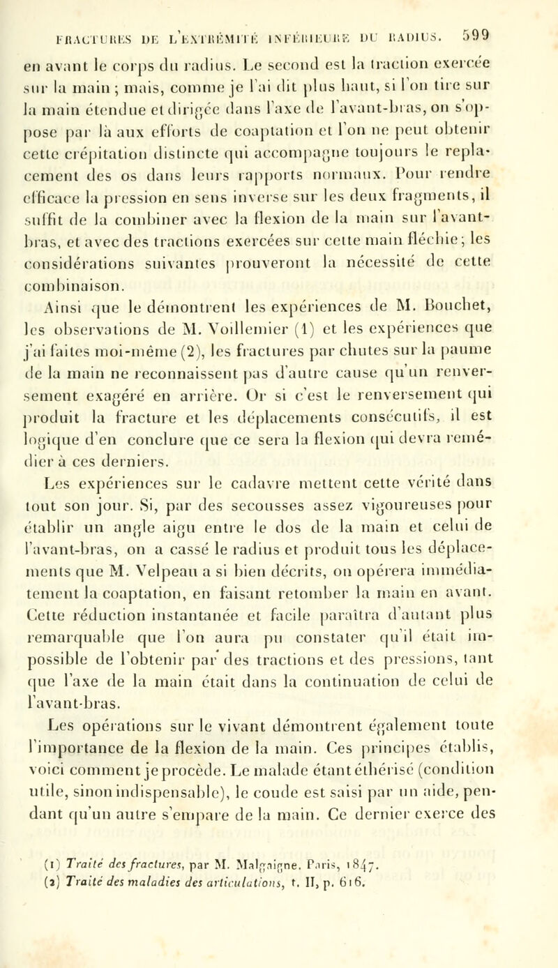 en avant le corps du radius. Le second est la traction exercée sur la main ; niais, comme je l'ai dit plus liant, si Ton tire sur la main étendue et dirigée dans Taxe de lavant-bras, on s'op- pose par là aux efforts de coaptation et Ton ne peut obtenir cette crépitation distincte qui accompagne toujours le repla- cement des os dans leurs rapports normaux. Pour rendre efficace la pression en sens inverse sur les deux fragments, il suffit de la combiner avec la flexion de la main sur l'avant- bras, et avec des tractions exercées sur cette main fléchie ; les considérations suivantes prouveront la nécessité de cette combinaison. Ainsi que le démontrent les expériences de M. Boucbet, les observations de M. Yoillemier (1) et les expériences que j'ai faites moi-même (2), les fractures par chutes sur la paume de la main ne reconnaissent pas d'autre cause qu'un renver- sement exagéré en arrière. Or si c'est le renversement qui produit la fracture et les déplacements consécutifs, il est logique d'en conclure que ce sera la flexion qui devra remé- dier à ces derniers. Les expériences sur le cadavre mettent cette vérité dans tout son jour. Si, par des secousses assez vigoureuses pour établir un angle aigu entre le dos de la main et celui de l'avant-bras, on a cassé le radius et produit tous les déplace- ments que M. Velpeau a si bien décrits, on opérera immédia- tement la coaptation, en faisant retomber la main en avant. Cette réduction instantanée et facile paraîtra d'autant plus remarquable que l'on aura pu constater qu'il était im- possible de l'obtenir par des tractions et des pressions, tant que l'axe de la main était dans la continuation de celui de l'avant bras. Les opérations sur le vivant démontrent également toute l'importance de la flexion de la main. Ces principes établis, voici comment je procède. Le malade étant éthérisé (condition utile, sinon indispensable), le coude est saisi par un aide, pen- dant qu'un autre s'empare de la main. Ce dernier exerce des (i) Traité des fractures, par M. Mal^ni^ne. P.iris, 1847 (a) Traité des maladies des articulations, t. II, p. 616.
