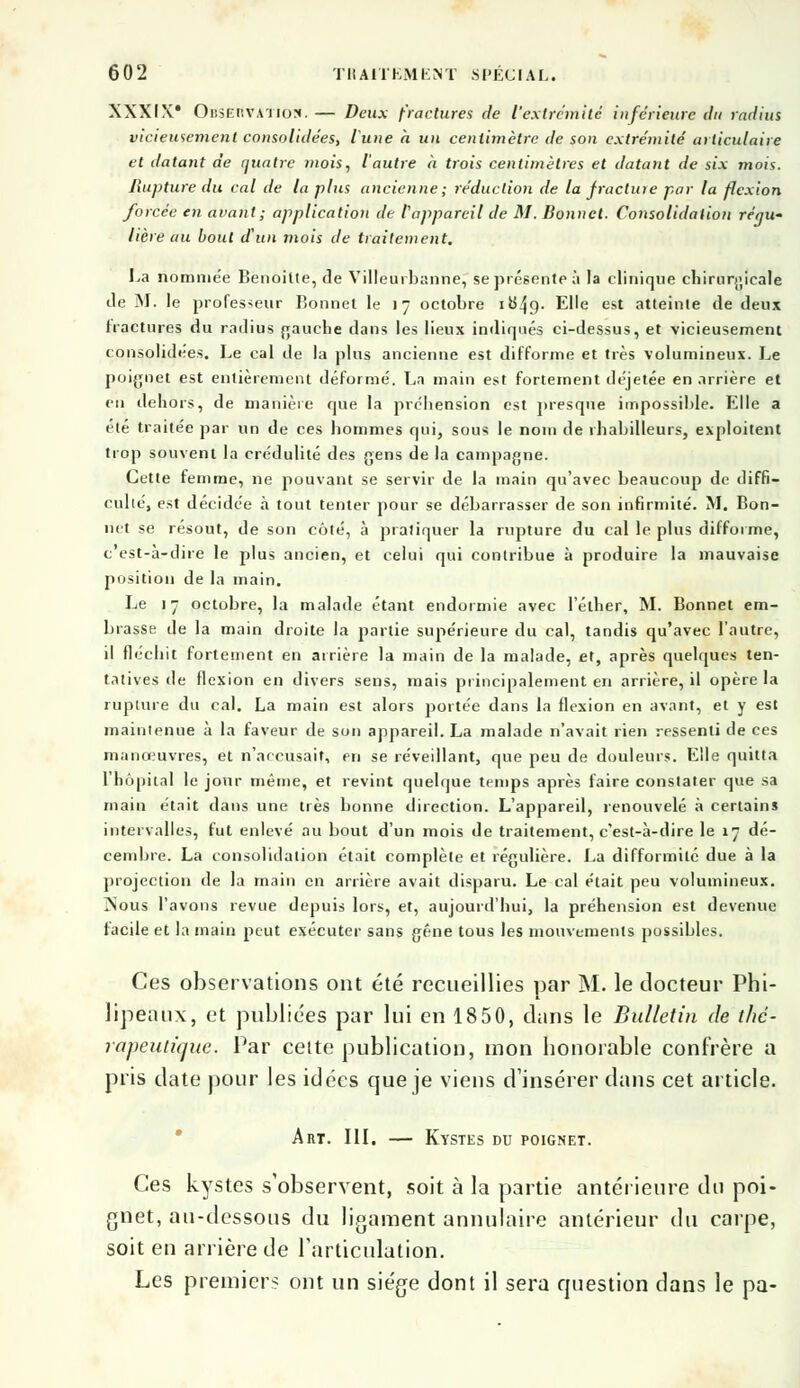 XXXIV Oisservation. — Deux fractures de l'extrémité inférieure du radius vicieusement consolidées, l'une à ua centimètre de son extrémité articulaire et datant de quatre mois, l'autre à trois centimètres et datant de six mois. Rupture du cal de la plus ancienne ; réduction de la Jractuie par la flexion forcée en avant ; application de l'appareil de M. Bonnet. Consolidaiio?i régw Hère au bout d'un mois de traitement. La nommée Benoilte, de Villeurbanne, se présente à la clinique chirurgicale de M. le professeur Bonnel le 17 octobre itifa- Elle est atteinte de deux fractures du radius gauche dans les lieux indiqués ci-dessus, et vicieusement consolidées. Le cal de la plus ancienne est difforme et très volumineux. Le poignet est entièrement déformé. La main est fortement déjetée en arrière et en dehors, de manière que la préhension est presque impossible. Elle a été traitée par un de ces hommes qui, sous le nom de rhabilleurs, exploitent trop souvent la crédulité des gens de la campagne. Cette femme, ne pouvant se servir de la main qu'avec beaucoup de diffi- culté, est décidée à tout tenter pour se débarrasser de son infirmité. M. Bon- net se résout, de son côté, à pratiquer la rupture du cal le plus difforme, c'est-à-dire le plus ancien, et celui qui contribue à produire la mauvaise position de la main. Le 17 octobre, la malade étant endormie avec l'élher, M. Bonnet em- brasse de la main droite la partie supérieure du cal, tandis qu'avec l'autre, il fléchit fortement en arrière la main de la malade, et, après quelques ten- tatives de flexion en divers sens, mais principalement en arrière, il opère la rupture du cal. La main est alors portée dans la flexion en avant, et y est maintenue à la faveur de son appareil. La malade n'avait rien ressenti de ces manœuvres, et n'accusait, en se réveillant, que peu de douleurs. Elle quitta 1 hôpital le jour même, et revint quelque temps après faire constater que sa main était dans une très bonne direction. L'appareil, renouvelé à certains intervalles, fut enlevé au bout d'un mois de traitement, c'est-à-dire le 17 dé- cembre. La consolidation était complète et régulière. La difformité due à la projection de la main en arrière avait disparu. Le cal était peu volumineux. Xous l'avons revue depuis lors, et, aujourd'hui, la préhension est devenue facile et la main peut exécuter sans gène tous les mouvements possibles. Ces observations ont été recueillies par M. le docteur Phi- lipéaux, et publiées par lui en 1850, dans le Bulletin de thé- rapeutique. Par cette publication, mon honorable confrère a pris date pour les idées que je viens d'insérer dans cet article. Art. III. — Kystes du poignet. Ces kystes s'observent, soit à la partie antérieure du poi- gnet, au-dessous du ligament annulaire antérieur du carpe, soit en arrière de l'articulation. Les premier? ont un siège dont il sera question dans le pa-