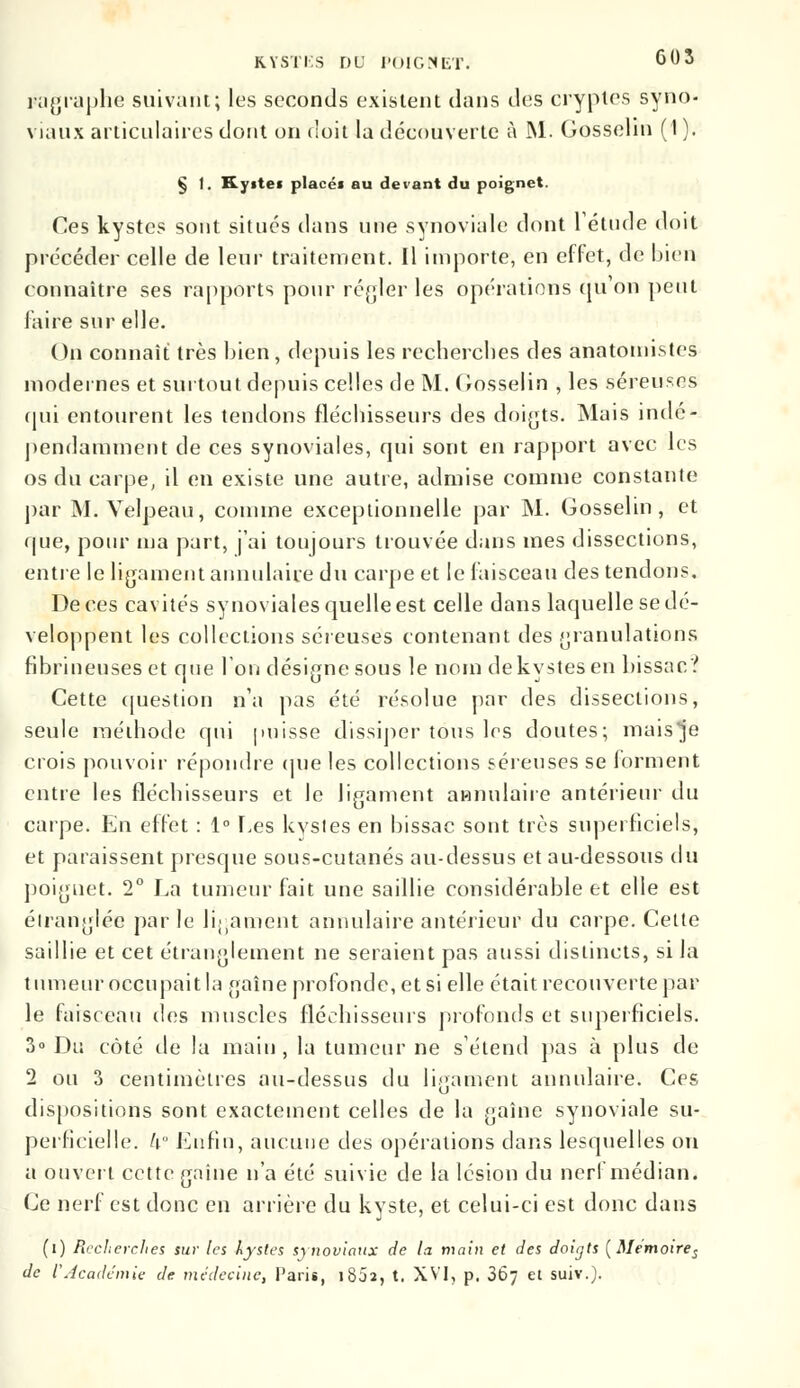 ragraphe suivant; les seconds existent dans des cryptes syno- viaux articulaires dont on doit la découverte à M. Gosselin (1 ). § 1. Kystes placéf au devant du poignet. Ces kystes sont situés dans nue synoviale dont l'étude doit précéder celle de leur traitement. Il importe, en effet, de bien connaître ses rapports pour régler les opérations qu'on peut faire sur elle. On connaît très bien, depuis les recherches des anatomistes modernes et surtout depuis celles de M. Gosselin , les séreuses qui entourent les tendons fléchisseurs des doigts. Mais indé- pendamment de ces synoviales, qui sont en rapport avec les os du carpe, il en existe une autre, admise comme constante par M. Velpeau, comme exceptionnelle par M. Gosselin, et que, pour ma part, j'ai toujours trouvée dans mes dissections, entre le ligament annulaire du carpe et le faisceau des tendons. De ces cavités synoviales quelle est celle dans laquelle se dé- veloppent les collections séreuses contenant des granulations fibrineuseset que Ion désigne sous le nom de kystes en bissa c? Cette question n'a pas été résolue par des dissections, seule méthode qui puisse dissiper tous 1rs doutes; mais je crois pouvoir répondre (pie les collections séreuses se forment entre les fléchisseurs et le ligament annulaire antérieur du carpe. En effet : 1° Les kysles en bissac sont très superficiels, et paraissent presque sous-cutanés au-dessus et au-dessous du poignet. 2° La tumeur fait une saillie considérable et elle est étranglée parle ligament annulaire antérieur du carpe. Cette saillie et cet étranglement ne seraient pas aussi distincts, si la tumeur occupait la gaîne profonde, et si elle était recouverte par le faisceau des muscles fléchisseurs profonds et superficiels. 3° Du côté de la main , la tumeur ne s'étend pas à plus de 2 ou 3 centimètres au-dessus du ligament annulaire. Ces dispositions sont exactement celles de la gaîne synoviale su- perficielle, k Enfin, aucune des opérations dans lesquelles on a ouvert cette gaîne n'a été suivie de la lésion du nerf médian. Ce nerf est donc en arrière du kyste, et celui-ci est donc dans (i) Recherches sur les kystes synoviaux de la main et des doigts (Memoires de l'Académie de médecine, Paris, 1802, t. XVI, p. 367 et suiv.).