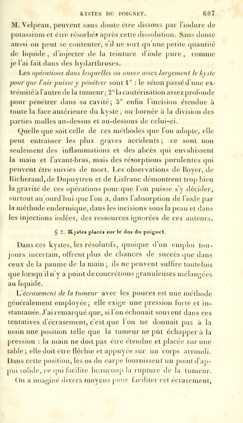 M. Velpeau, peuvent sans doute être dissous par l'induré de potassium et être résorbés après cette dissolution. Sans doute aussi ou peut se contenter, s'il ne soit qu'une petite quantité de liquide, d'injecter de la teinture diode pure , connue je l'ai lait dans des hydarthroses. Les opérations dans lesquelles on ouvre assez largement le kyste pour que l'air puisse y pénétrer sont 1 : le selon passé dune ex- trémité à l'autre de la tumeur; 2° la cautérisation assez profonde pour pénétrer dans sa cavité; 3° enfin 1 incision étendue à toute la face antérieure du kyste, ou bornée à la division des parties molles au-dessus et au-dessous de celui-ci. (Quelle que soit celle de ces méthodes que l'on adopte, elle peut entraîner les plus graves accidents; ce sont non seulement des inflammations et des abcès qui envahissent la main et lavant-bras, mais des résorptions purulentes qui peuvent être suivies de mort. Les observations de Boycr, de Kicherand,de Dupuytren et de Lisfranc démontrent trop bien la gravité de ces opérations pour que Ton puisse s'y décider, surtout aujourd'hui que l'on a, dans l'absorption de l'iode par la méthode endermique, dans les incisions sous la peau et dans les injections iodées, des ressources ignorées de ces auteurs. § 2. K.ygtei placé* sur le do» du poignet. Dans ces kystes, les résolutifs, quoique d'un emploi tou- jours incertain, offrent plus de chances de succès que dans ceux de la paume de la main ; ils ne peuvent suffire toutefois que lorsqu il n'y a point de concrétions granuleuses mélangées au liquide. \S écrasement de la tumeur avec les pouces est une méthode généralement employée; elle exige une pression forte et in- stantanée. J'ai remarqué que, si l'on échouait souvent dans ces tentatives d'écrasement, c'est que l'on ne donnait pas à la main une position telle que la tumeur ne pût échappera la pression : la main ne doit pas être étendue et placée sur une table; elle doit être fléchie et appuyée sur un corps arrondi. Dans cette position, les os du carpe fournissent un point d'ap- pui solide, ce qui facilite beaucoup la rupture de la tumeur. On a imaginé divers moyens pour faciliter cet écrasement,