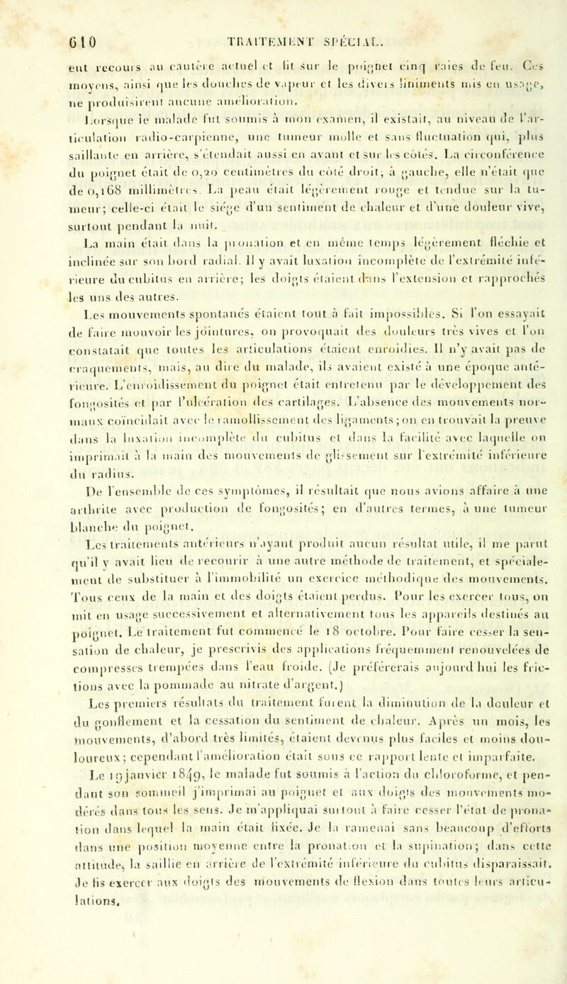 eut recours au cautère actuel et 111 sur le poignet cinq raies de feu. Ce* moyens, ainsi que les douches de vapeur cl les divers Siniments nus en usage, ne produisirent aucune amélioration. Lorsque îe malade fut soumis à mon examen, il existait, au niveau de l'ar- ticulation radio-earpienne, une tumeur molle et sans fluctuation (|ui, plus saillante en arrière, s'étendait aussi en avant et sur h s cotés. La circonférence du poignet était de 0,20 centimètres du enté droit, à gauche, elle n'était que de 0,168 millimètres. La peau était légèrement rouge et tendue sur la tu- meur; celle-ci était le siège d'un sentiment de chaleur et d'une douleur vive, surtout pendant la nuit. La main était dans la prouation et en même temps légèrement flécliie et inclinée sur son bord radiai. Il y avait luxation incomplète de l'extrémité infé- rieure du cubitus en arrière; les doigts étaient drrns l'extension et rapprochés les uns des autres. Les mouvements spontanés étaient tout à fait impossibles. Si l'on essayait de faire mouvoir les jointures, on provoquait des douleurs très vives et l'un constatait que toutes les articulations étaient enroidies. Il n'y avait pas de craquements, mais, au dire du malade, ils avaient existé à une époque anté- rieure. L'cnroidissement du poignet était entretenu par le développement des fonfôsités et par l'ulcération des cartilages. L'absence des mouvements nor- maux coïncidait avec le ramollissement des ligamentsjon en trouvait la preuve dans la luxation incomplète du cubitus et dans la facilité avec laquelle on imprimait à la main des mouvements de glissement sur l'extrémité inférieure du radius. De l'ensemble de ces symptômes, il résultait que nous avions affaire à une a illicite avec production de fongosités; en d'autres termes, aune tumeur blanche du poignet. Les traitements antérieurs n'ayant produit aucun résultat utile, il me parut qu'il y avait lieu île recourir à une autre méthode de traitement, et spéciale- ment de substituer à l'immobilité un exercice méthodique des mouvements. Tous ceux de la main et des doigts étaient perdus. Pour les exercer tous, on mit en usage successivement et alternativement tous les appareils destinés au poignet. Le traitement fut commencé le 18 octolire. Pour faire cesser la sen- sation de chaleur, je prescrivis des applications fréquemment renouvelées de compresses trempées dans l'eau froide. (Je préférerais aujourd'hui les fric- tions avec la pommade au nitrate d'argent.) Les premiers résultats du traitement fuient la diminution de la douleur et du gonflement et la cessation du sentiment de chaleur. Après un mois, les mouvements, d'abord très limités, étaient devenus plus faciles et moins dou- loureux; cependant l'amélioration était sous ce rapport lente ci imparfaite. Le if)janvier 18^9, le malade fut soumis à l'action du chloroforme, et pen- dant son sommeil j'imprimai au poignet et aux doigts des mouvements mo- dérés dans tous les sens. Je m'appliquai surtout à faire cesser l'état de prona* lion dans lequel la main était fixée. Je la ramenai sans beaucoup d'efforts dans une position moyenne entre la pronation et la supination; dans cette attitude, la saillie en arrière île l'extrémité inférieure du cubitus disparaissait. Je lis exercer aux doigts des mouvements de flexion dans toutes leurs articu- lations.