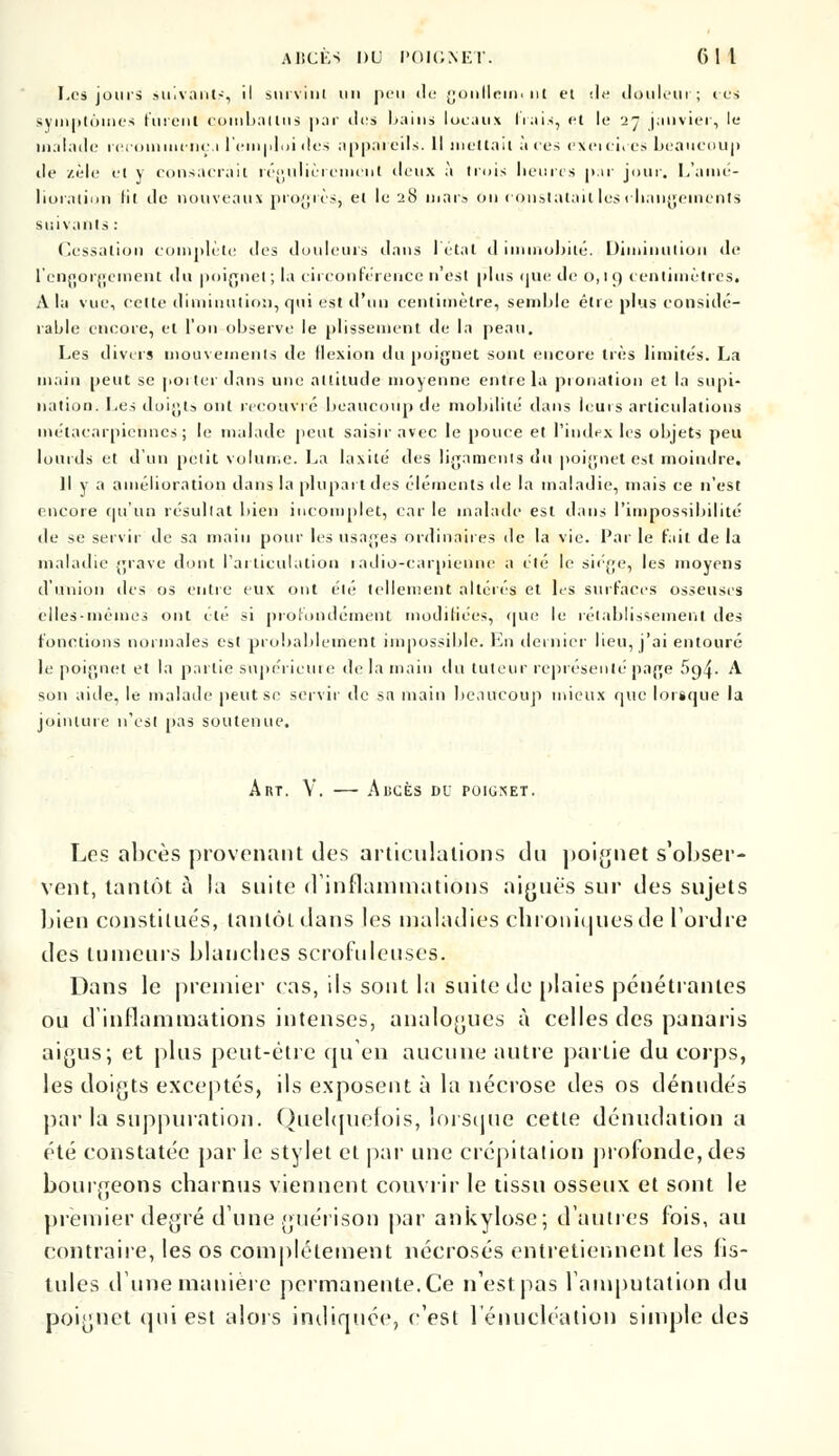 Les jours suivants, il survint un peu de gonllemi ut et île douleur; ces symptômes furent combattus par il«'s bains locaux hais, et le 27 janvier, le malade recommença l'emploi îles appareils. Il mettait à ces exeicices beaucoup de zèle et y consacrait régulièrement deux à trois heures par jour. L'amé- lioration lit de nouveaux progrès, et le 28 mars on constatait les changements suivants : Cessation complète des douleurs dans l'étal d immobile. Diminution de l'engorgement du poignet; la circonférence n est plus que de 0,19 centimètres. A la vue, celte diminution, qui est d'un centimètre, semble être plus considé- rable encore, et l'on observe le plissement de la peau. Les divers mouvements de flexion du poignet sont encore très limités. La main peut se porter dans une attitude moyenne entre la pronation et la supi- nation. Les doigts ont recouvré beaucoup île mobilité dans leurs articulations métacarpiennes; le malade peut saisir avec le pouce et l'index les objets peu lourds et d'un petit volume. La laxité des ligaments du poignet est moindre. Il y a amélioration dans la plupart des éléments de la maladie, mais ce n'est encore qu'un résultat bien incomplet, car le malade est dans l'impossibilité de se servir de sa main pour les usages Ordinaires de la vie. Par le fait de la maladie grave dont l'articulation radio-carpienne a été le siège, les moyens d'union des os entre eux ont été tellement altérés et les surfaces osseuses elles-mêmes ont été si profondément modifiées, que le rétablissement des fonctions normales est probablement impossible. En dernier lieu, j'ai entouré Le poignet et la partie supérieure de la main du tuteur représenté page 5o,4- A son aide, le malade peut se servir de sa main beaucoup mieux que lorsque la jointure n'est pas soutenue. ART. Y. AliCÈS DU POIGNET. Les abcès provenant des articulations du poignet s'obser- vent, tantôt à la suite d'inflammations aiguës sur des sujets bien constitués, tantôt dans les maladies chroniques de L'ordre des tumeurs blanches scrofuleuses. Dans le premier cas, ils sont In suite de plaies pénétrantes ou d'inflammations intenses, analogues à celles des panaris aigus; et plus peut-être qu'en aucune autre partie du corps, les doigts exceptés, ils exposent à la nécrose des os dénudés par la suppuration. Quelquefois, lorsque cette dénudation a été constatée par le stylet et par une crépitation profonde, des bourgeons charnus viennent couvrir le tissu osseux et sont le premier degré d'une guérison par ankylose; d'autres fois, au contraire, les os complètement nécrosés entretiennent les fis- tules dune manière permanente. Ce n'est pas l'amputation du poignet qui est alors indiquée, c'est 1 énucléation simple des