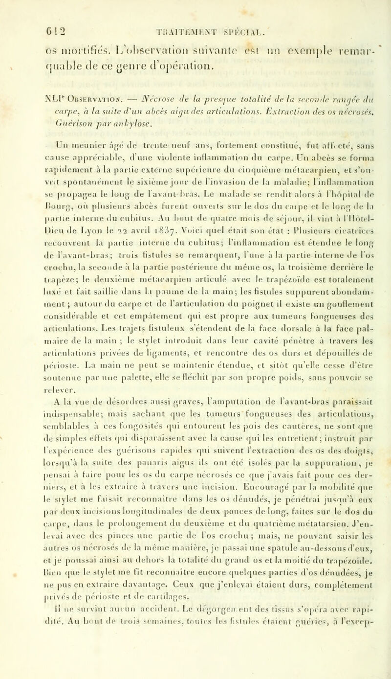 os mortifiés. L'observation suivante est un exemple remar- quable de ce genre d'opération. XLI Observation. — Nécrose de la presque totalité de la seconde rangée du carpe, à la suite d'un abcès aigu des articulations.. Extraction des os nécrosés, tiuérison par anlylosc. Un meunier âgé de trente-neuf ans, fortement constitué, tut affecté, sans cause appréciable, d'une violente inflammation du carpe. LJn abcès se forma rapidement à la parlie externe supérieure du cinquième métacarpien, et s'ou- vrit spontanément le sixième jour de l'invasion de la maladie; l'inflammation se propagea le long de lavant-bras. Le malade se rendit alors à l'hôpital de Bourg, où plusieurs abcès fuient ouveils sur le dos du carpe et le loi.;; île la parlie interne du euhitus. Au bout de quatre mois de séjour, il vint à l'Hôtel- Uieu de Lyon le 22 avril 1837. Voici quel était son état : Plusieurs cicatrices recouvrent la partie interne du cubitus; l'inflammation est étendue le long de lavant-bras; trois fistules se remarquent, l'une à la partie interne de l'os crochu, la seconde à la partie postérieure du même os, la troisième derrière le trapèze; le deuxième métacarpien articulé avec le trapézoïde est totalement luxé et fait saillie élans II paume de la main; les fistules suppurent abondam- ment ; autour du carpe et de l'articulation du poignet il existe un gonflement considérable et cet empalement qui est propre aux tumeurs fongueuses des articulations. Les trajets fistuleux s'étendent de la face dorsale à la face pal- maire de la main ; le stylet introduit dans leur cavité pénètre à travers les articulations privées de ligaments, et rencontre des os durs et dépouillés de péiioste. La main ne peut se maintenir étendue, et sitôt qu'elle cesse d'être soutenue par une palette, elle se fléchit par son propre poids, sans pouvoir se relever. A la vue de désordres aussi graves, l'amputation de l'avant-bras paraissait indispensable; mais sachant que les tumeurs fongueuses des articulations, semblables à ces fongosités qui entourent les pois des cautères, ne sont que de simples effets qui disparaissent avec la cause qui les entretient ; instruit par l'expérience des guérisons rapides qui suivent l'extraction des os des doigts, lorsqu'à la suite des panaris aigus ils ont été isolés par la suppuration , je pensai à faire pour les os du carpe nécrosés ce rpie j'avais fait pour ces der- niers, et a. les extraire à travers une incision. Encouragé parla mobilité que le stylet me faisait reconnaître dans les os dénudés, je pénétrai jusqu'à eux par lieux incisions longitudinale- de deux pouces de long, faites sur le dos du carpe, dans le prolongement du deuxième et du quatrième métatarsien. J'en- levai avec des pinces une partie de l'os crochu; mais, ne pouvant saisir les autres os nécrosés de la même manière, je passai une spatule au-dessous d'eux, et je poussai ainsi au dehors la totalité du grand os et la moitié du trapézoïde. Bien que le stylet me fit reconnaître encore quelques parties d'os dénudées, je ne pus en extraire davantage. Ceux que j'enlevai étaient durs, complètement privés de péiioste et de cartilages. Il ne -.in vint aucun accident. Le dégorgement des tissus s'opéra avec rapi- dité. Au bout de trois semaines, toutes les fistules étaient guéries-, à l'excep-