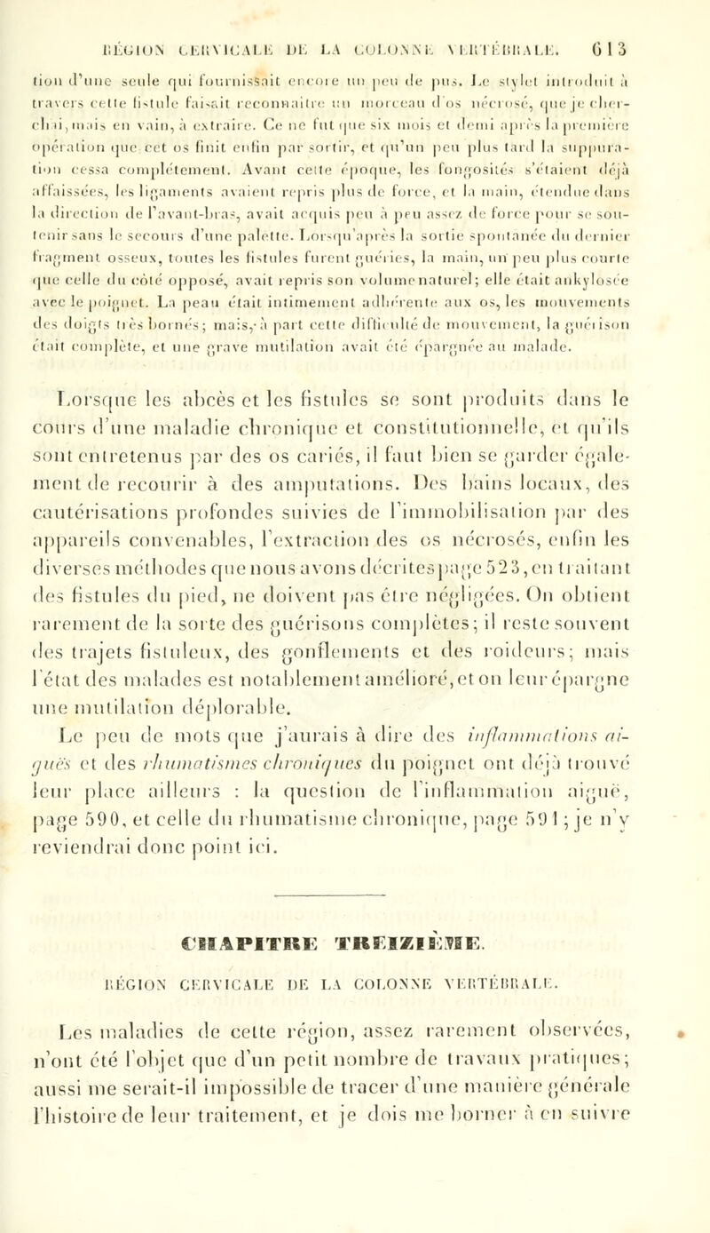 (iun d'une seule qui fournissait encore un peu de pus. Le si\lei introduit à travers cette fistule faisait reconnaître un morceau <I <>s nécrosé, nue je clier- cli ii, mais en vain, à extraire. Ce ne fut nue six mois et demi après la première opération que cet os finit enfin par soi tir, et qu'an peu plus tard la suppura- tion cessa complètement. Avant reite époque, les fongosités s'étaient déjà affaissées, les ligaments avaient repris plus de forée, et la main, étendue dans la direction île Pavant-bras, avait acquis peu à peu assez de force pour se so'u- tenir sans le secours d'une palette. Lôrsqu'après la sortie spontanée du dernier fragment osseux, toutes les fistules furent guéries, la main, un peu plus courte que celle du coté opposé, avait repris son volume naturel; elle était ankylusée avec le poignet. La peau était intimement adhérente aux os, les mouvements des doigts très bornés ; mais,- à part cette difficulté de mouvement, la guéi îson était complète, et une grave mutilation avait été épargnée au malade. Lorsque les abcès et les fistules se sont produits dans le cours d'une maladie chronique et constitutionnelle, et qu'ils sont entretenus par des os cariés, il faut bien se garder égale- ment de recourir à des amputations. Des bains locaux, des cautérisations profondes suivies de l'immobilisation par des appareils convenables, l'extraction des os nécrosés, enfin les diverses méthodes que nous avonsdécritespage 523,en traitant des fistules du pied, ne doivent pas cire négligées. On obtient rarement de la sorte des guérisons complètes; il reste souvent des trajets fisluleux, des gonflements et des roideurs; mais l'état des malades est notablement améliorent on leur épargne une mutilation déplorable. Le peu de mots que j'aurais à dire des inflammations ai- guës et des rhumatismes chroniques du poignet ont déjà trouvé leur place ailleurs : la question de l'inflammation aiguë, page 590, et celle du rhumatisme chronique, page 591 ; je n'y reviendrai donc point ici. CHAPITRE TREIZIEME. 11ÉGION CERVICALE DE LA COLONNE VERTÉBRALE. Les maladies de celte région, assez rarement observées, n'ont été l'objet que d'un petit nombre de travaux pratiques; aussi me serait-il impossible de tracer d'une manière générale l'histoire de leur traitement, et je dois me borner à en suivre