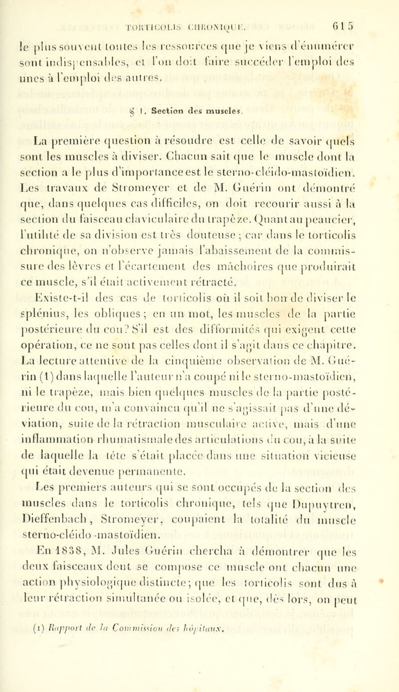 le plus souvent toutes les ressources que je viens d'énumérer sont indispensables, et l'on doit faire succéder l'emploi des unes h l'emploi des autres. t!$ 1. Section des muscles La première question à résoudre est celle de savoir quels sont les muscles à diviser. Chacun sait que le muscle dont la section a le plus d'importance est le sterno-cléido-mastoïdien. Les travaux de Stromeycr et de M. Guériu ont démontré que, dans quelques cas difficiles, on doit recourir aussi à la section du faisceau elaviculaire du trapèze. Quantau peaucicr, l'utilité de sa division est très douteuse ; car dans le torticolis chronique, on n'observe jamais l'abaissement de la commis- sure des lèvres et l'écarlement des mâchoires que produirait ce muscle, s'il était activement rétracté. Existe-t-i! des cas de torticolis où il soit bon de diviser le splénius, les obliques; en un mot, les muscles de la partie postérieure du cou? S'il est des difformités qui exigent cette opération, ce ne sont pas celles dont il s'agit dans ce chapitre. La lecture attentive de la cinquième observation de M. Gué- rin (1) dans laquelle l'auteur n'a coupé ni le sterno-mastoïdien, ni le trapèze, niais bien quelques muscles de la partie posté- rieure du cou, m'a convaincu qu'il ne s'agissait pas dune dé- viation, suite de la rétraction musculaire active, mais d'une inflammation rhumatismale des articulations du cou, à la suite de laquelle la tète s'était placée-dans une situation vicieuse qui était devenue permanente. Les premiers auteurs qui se sont occupés de la section des muscles dans le torticolis chronique, tels que Dupuytren, Dieffenbacb, Stromeycr, coupaient la totalité du muscle sterno-cléido-mastoïdien. En 1838, M. Jules Guérin chercha à démontrer que les deux faisceaux dont se compose ce muscle ont chacun une action physiologique distincte; que les torticolis sont dus à leur rétraction simultanée ou isolée, et (pie, dès lors, on peut (i) Rapport de ht Commission des hôpitaux.