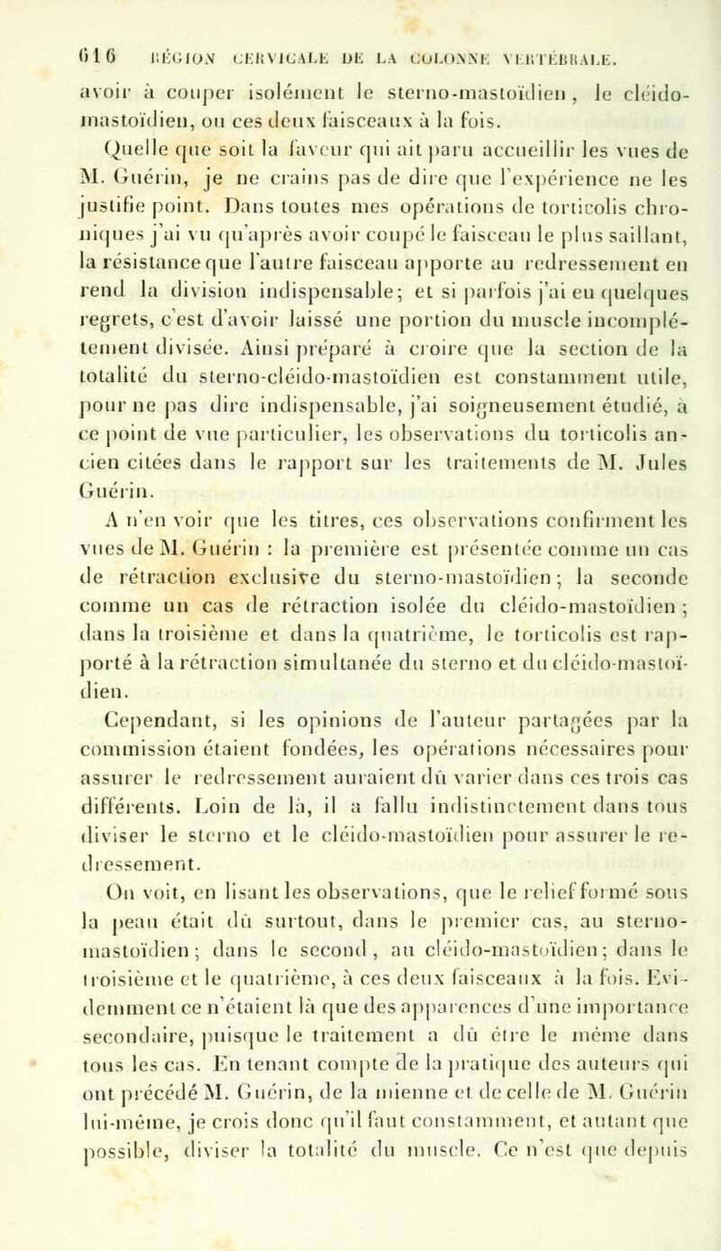 avoir à couper isolément le sterno-mastoïdien , le cléido- mastoïdien, ou ces deux faisceaux à la fois. Quelle que soit la faveur qui ait paru accueillir les vues de M. Guériu, je ne crains pas de dire que l'expérience ne les justifie point. Dans toutes mes opérations de torticolis chro- niques j'ai vu qu'après avoir coupé le faisceau le plus saillant, la résistance que l'autre faisceau apporte au redressement en rend la division indispensable; et si parfois j'ai eu quelques regrets, c'est d'avoir laissé une portion du muscle incomplè- tement divisée. Ainsi préparé à croire que la section de la totalité du sterno-cléido-mastoïdien est constamment utile, pour ne pas dire indispensable, j'ai soigneusement étudié, a ce point de vue particulier, les observations du torticolis an- cien citées dans le rapport sur les traitements de M. Jules Guéri n. A n'en voir que les titres, ces observations confirment les vues de M. Guériu : la première est présentée comme un cas de rétraction exclusive du sterno-mastoïdien ; la seconde comme un cas de rétraction isolée du cléido-mastoïdien ; dans la troisième et dans la quatrième, le torticolis est rap- porté à la rétraction simultanée du sterno et du cléido-mastoï- dien. Cependant, si les opinions de l'auteur partagées par la commission étaient fondées, les opérations nécessaires pour assurer le redressement auraient dit varier dans ces trois cas différents. Loin de là, il a fallu indistinctement dans tous diviser le sterno et le cléido-mastoïdien pour assurer le re- dressement. On voit, en lisant les observations, que le relief formé sous la peau était dû surtout, dans le premier cas, au sterno- inastoïdien ; dans le second, au cléido-mastoïdien; dans le troisième et le quatrième, à ces deux faisceaux à la fois. Evi- demment ce n'étaient là que des apparences dune importance secondaire, puisque le traitement a dû éire le même dans tous les cas. En tenant compte de la pratique des auteurs qui ont précédé M. Gucrin, de la mienne et de celle de M. Guériu lui-même, je crois donc qu'il faut constamment, et autant que possible, diviser la totalité du muscle. Ce n'est <jue depuis