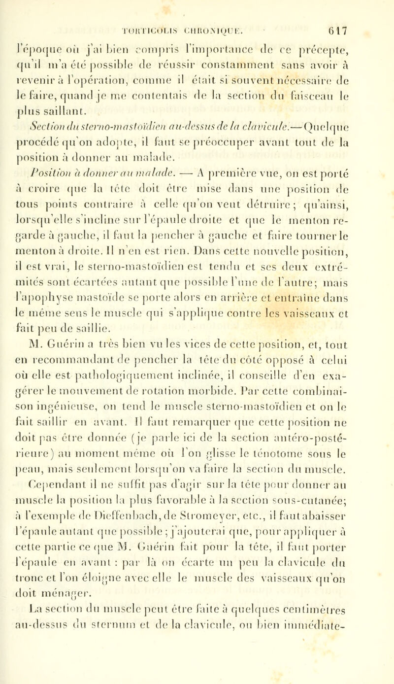 l'époque où j'ai bien compris l'importance do ce précepte, qu'il m'a été possible de réussir constamment sans avoir à revenir a l'opération, comme il était si Souvent nécessaire de le faire, quand je me contentais de la section du faisceau le plus saillant. Section dû sterno-mastoïdien au-dessus de la clavicule.—Quelque procédé qu'on adopte, il faut se préoccuper avant tout de la position à donner au malade. Position a donner au malade. — A première vue, on est porté à croire (pie la tête doit être mise dans une position de tous points contraire à celle qu'on veut détruire; qu'ainsi, lorsqu'elle s'incline sur l'épaule droite et cpie le menton re- garde à gauche, il faut la pencher à gauche et faire tourner le menton à droite. Il n'en est rien. Dans cette nouvelle position, il est vrai, le sterno-mastoïdien est tendu et ses deux extré- mités sont écartées autant que possible l'une de l'autre; mais l'apophyse mastoïde se porte alors en arrière et entraîne dans le même sens le muscle qui s'applique contre les vaisseaux et fait peu de saillie. M. Guérin a très bien vu les vices de cetle position, et, tout en recommandant de pencher la tête c\u côté opposé à celui où elle est pathologiquement inclinée, il conseille d'en exa- gérer le mouvement de rotation morbide. Par cette combinai- son ingénieuse, on tend le muscle sterno-mastoïdien et on le fait saillir en avant. Il faut remarquer que cette position ne doit pas être donnée (je parle ici de la section antéro-posté- rieure) au moment même où l'on glisse le ténotome sous le peau, mais seulement lorsqu'on va faire la section du muscle. Cependant il ne suffit pas d'agir sur la tête pour donner au muscle la position la plus favorable à la section sous-cutanée; à l'exemple de Dieffenbach,de Slromeyer, etc., il faut abaisser l'épaule autant que possible ; j'ajouterai que, pour appliquer à cette partie ce (pie M. Guérin fait pour la tête, il faut porter l'épaule en avant : par là on écarte un peu la clavicule du tronc et l'on éloigne avec elle le muscle des vaisseaux qu'on doit ménager. La section du muscle peut être faite à quelques centimètres au-dessus du sternum et de la clavicule, ou bien immédiate-