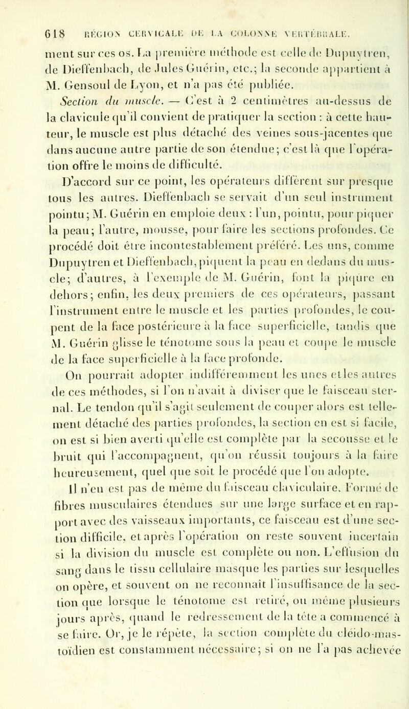 nient sur ces os. La première méthode est celle de Dupuytren, de Dieffenbach, de Jules Guérin, etc.; la seconde appartient à M. Gensoul de Lyon, et n'a pas été publiée. Section du muscle. — (lest à 2 centimètres au-dessus de la clavicule qu il convient de pratiquer la section : à cette hau- teur, le muscle est plus détaché des veines sous-jacentes que dans aucune autre partie de son étendue; c'est là que l'opéra- tion offre le moins de difficulté. D'accord sur ce point, les opérateurs diffèrent sur presque tous les autres. Dieffenhach se servait d'un seul instrument pointu; M. Guérin en emploie deux : l'un, pointu, pour piquer la peau; l'autre, mousse, pour l'aire les sections profondes. Ce procédé doit êire incontestablement préféré. Les uns, comme Dupuytren et DielTenbach, piquent la peau en dedans du mus- cle; d'autres, à l'exemple de M. Guérin, font la piqûre en dehors; enfin, les deux premiers de ces opérateurs, passant l'instrument entre le muscle et les parties profondes, le cou- pent de la face postérieure à la face superficielle, tandis que M. Guérin glisse le ténotome sous la peau et coupe le muscle de la face superficielle à la face profonde. On pourrait adopter indifféremment les unes elles autres de ces méthodes, si l'on n'avait à diviser que le faisceau ster- nal. Le tendon qu'il s'ayil seulement de couper alors est telle- ment détaché des parties profondes, la section en est si facile, on est si bien averti quelle est complète par la secousse et le bruit qui l'accompagnent, qu'on réussit toujours à la faire heureusement, quel que soit le procédé (pie l'on adopte. il n'en est pas de même du faisceau claviculaire. Formé de fibres musculaires étendues sur une large surface et en rap- port avec des vaisseaux importants, ce faisceau est d'une sec- tion difficile, et après l'opération on reste souvent incertain si la division du muscle est complète ou non. L'effusion du sanp dans le tissu cellulaire masque les parties sur lesquelles on opère, et souvent on ne reconnaît l'insuffisance de la sec- tion aue lorsque le ténotome est retiré, ou même plusieurs jours après, quand le redressement de la tête a commencé à se faire. Or, je le répète, la section complète du cleido-mas- toïdien est constamment nécessaire; si on ne l'a pas achevée