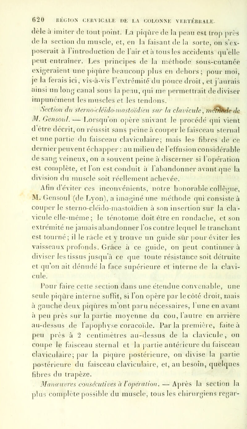 dèle à imiter de tout point. La piqûre de la peau est trop près de la section du muscle, et, en la faisant de la sorte, on s'ex- poserait à l'introduction de l'air et à tous les accidents qu'elle peut entraîner. Les principes de la méthode sous-cutanée exigeraient une piqûre beaucoup plus en dehors; pour moi, je la ferais ici, vis-à-vis lextrémité du pouce droit, et j'aurais ainsi un long canal sous la peau, qui me permettrait de diviser impunément les muscles et les tendons. Seclicni du sternolcléido-mastoïdien sur la clavicule, métrthde de M. Gensoul. — Lorsqu'on opère suivant le procédé qui vient d être décrit, on réussit sans peine à couper le faisceau sternal et une partie du faisceau claviculaire; mais les- fibres de ce dernier peuvent échapper : au milieu de l'effusion considérable de sang veineux, on a souvent peine à discerner si l'opération est complète, et l'on est conduit à l'abandonner avant que la division du muscle soit réellement achevée. Afin d'éviter ces inconvénients, notre honorable collègue, M. Gensoul (de Lyon), a imaginé une méthode qui consiste à couper le sterno-cléido-mastoïdien à son insertion sur la cla- vicule elle-même ; le lénotome doit être en rondache, et son extrémité ne jamais abandonner l'os contre lequel le tranchant est tourné; il le racle et y trouve un guide sûr pour éviter les vaisseaux profonds. Grâce à ce guide, on peut continuer à diviser les tissus jusqu'à ce que toute résistance soit détruite et qu'on ait dénudé la face supérieure et interne de la clavi- cule. Pour faire cette section dans une étendue convenable, une seule piqûre interne suffit, si l'on opère par le côté droit, mais à gauche deux piqûres m'ont paru nécessaires, l'une en avant à peu près sur la partie moyenne du cou, l'autre en arrière au-dessus de l'apophyse coracoïde. Par la première, faite à peu près à 2 centimètres au-dessus de la clavicule, on coupe le faisceau sternal et la partie antérieure du faisceau claviculaire; par la piqûre postérieure, on divise la partie postérieure du faisceau claviculaire, et, au besoin, quelques fibres du trapèze. Manœuvres consécutives à l'opération. — Après Ja section la plus complète possible du muscle, tous les chirurgiens regar-