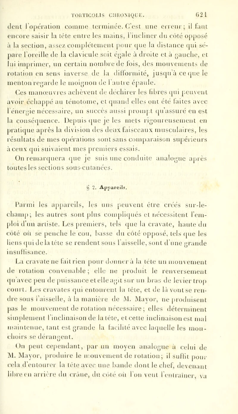tient l'opération coin me terminée. C'est une erreur; il faut encore saisir la tête entre les mains, l'incliner du côté opposé à la section, assez complètement pour <|iie la distance qui sé- pare l'oreille de la clavicule soit égale à droite et à gauche, et lui imprimer, un certain nombre de lois, des mouvements de rotation en sens inverse de la difformité, jusqu'à ce que le menton regarde le moignon de l'autre épaule. Ces manœuvres achèvent de déchirer les fibres qui peuvent avoir échappé au ténotome, et quand elles ont été laites avec l'énergie nécessaire, un succès aussi prompt qu'assuré en est la conséquence. Depuis que je les mets rigoureusement en pratique après la division des deux faisceaux musculaires, les résultats de mes opérations sont sans comparaison supérieurs à ceux qui suivaient mes premiers essais. On remarquera que je suis une conduite analogue après toutes les sections sous-cutanées. § 2. Appareils. Parmi les appareils, les uns peuvent être créés sur-le- champ; les autres sont plus compliqués et nécessitent l'em- ploi d'un artiste. Les premiers, tels que la cravate, haute du côté où se penche le cou, basse du côté opposé, tels que les liens qui de la tète se rendent sous faisselle, sont d'une grande insuffisance. La cravate ne (ait rien pour donnera la tête un mouvement de rotation convenable; elle ne produit le renversement qu'avec peu de puissance et elle agit sur un bras de levier trop court. Les cravates qui entourent la tête, et de là vont se ren- dre sous faisselle, à la manière de M. Mayor, ne produisent pas le mouvement de rotation nécessaire; elles déterminent simplement l'inclinaison de la tête, et cette inclinaison est mal maintenue, tant est grande la facilité avec laquelle les mon- dions se dérangent. On peut cependant, par un moyen analogue à celui de M. Mayor, produire le mouvement de rotation; il suffit pour cela d'entourer la tête avec une bande dont le chef, devenant libre en arrière du crâne, du coté ou Ion veut l'entraîner, va