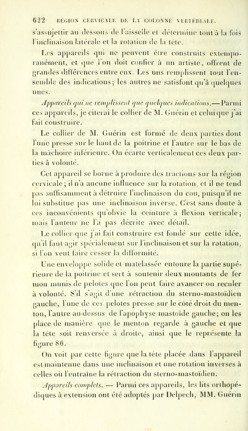 s'assujettir a h-il es sou s de l'aisselle cl détermine loin à la Fois l'inclinaison latérale et la rotation de la tête. Les appareils qui ne peuvent être construits cxlempo- ranément, et que Ion doit confier à un artiste, offrent de grandes différences entre eux. Les uns remplissent tout l'en- semble des indications; les antres ne satisfont qu'à quelques unes. Appareils qui ne remplissent que quelques indications.—Parmi ces appareils, je citerai le collier de INI, Gnérin et celui (pie j'ai fait construire. Le collier de M. Gnérin est formé de deux parties dont l'une presse sur le liant de la poitrine et l'autre sur le bas de la mâchoire inférieure. On écarte verticalement ces deux par- ties à volonté. Cet appareil se borne à produire des tractions sur la région cervicale; il n'a aucune influence sur la rotation, et il ne tend pas suffisamment à détruire l'inclinaison du cou, puisqu'il ne lui substitue pas une inclinaison inverse. C'est sans doute à ces inconvénients qu'obvie la ceinture à flexion verticale; mais fauteur ne l'a pas décrite avec détail. Le collier que j'ai fait, construire est fondé sur cette idée, qui) faut agir spécialement sur l'inclinaison et sur la rotation, si l'on veut faire cesser la difformité. Une enveloppe solide et matelassée entoure la partie supé- rieure de la poitrine et sert à soutenir deux montants de fer mou munis de pelotes (pie Ion peut faire avancer ou reculer à volonté. S'il s'agit d'une rétraction du sterno-mastoïdien gauche, l'une de ces pelotes presse sur le côté droit du men- ton, l'autre au-dessus de l'apophyse mastoïde gauche; on les place de manière (pie le menton regarde à gauche et que la tète soit renversée à droite, ainsi que le représente la figure 86. On voit par cette figure que la tête placée dans l'appareil est maintenue dans une inclinaison et une rotation inverses à celles où l'entraîne la rétraction du sterno-mastoïdien. Appareils complets. — Parmi ces appareils, les lits orthopé- diques à extension ont été adoptés par Delpech, MM. Gnérin