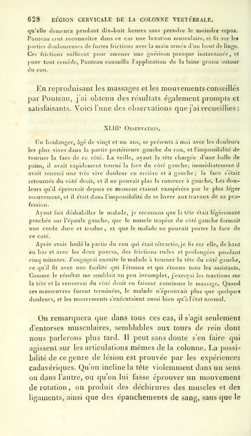 qu'elle demeura pendant dix-huit heures sans prendre le moindre repos. Pouteau crut reconnaître dans ce cas une luxation musculaire, et fit sur le» parties douloureuses de fortes frictions avec la main armée d'un bout de linge. Ces frictions suffirent pour amener une guérison presque instantanée, et pour tout remède, Pouteau conseilla l'application de la laine grasse autour du cou. En reproduisant les massages et les mouvements conseillés par Pouteau, j'ai obtenu des résultats également prompts et satisfaisants. Voici l'une des observations que j'ai recueillies : XLIII' Observation. Un boulanger, âgé de vingt et un ans, se présenta à moi avec les douleurs les plus vives dans la partie postérieure gauche du cou, et l'impossibilité de tourner la face de ce côté. La veille, ayant la tête chargée d'une balle de pains, il avait rapidement tourné la face du côté gauche; immédiatement il avait ressenti une très vive douleur en arrière et à gauche ; la face s'était retournée du côté droit, et il ne pouvait plus la ramener à gauche. Les dou- leurs qu'il éprouvait depuis ce moment étaient exaspérées par le plus léger mouvement, et il était dans l'impossibilité de se livrer aux travaux de sa pro- fession. Ayant fait déshabiller le malade, je reconnus que la tête était légèrement penchée sur l'épaule gauche, que le muscle trapèze du côté gauche formait une corde dure et tendue, et que le malade ne pouvait porter la face de ce côté. Après avoir huilé la partie du cou qui était rétractée, je lis sur elle, de haut en bas et avec les deux pouces, des frictions rudes et prolongées pendant cinq minutes. J'engar;eai ensuite le malade à tourner la tête du côté gauche, ce qu'il fit avec une facilité qui l'étonna et qui étonna tous les assistants. Comme le résultat me semblait un peu incomplet, j'exerçai les tractions sur la tête et la renversai du côté droit en faisant continuer le mass.ijje. Quand ces manœuvres furent terminées, le malade n'éprouvait plus que quelque» douleurs, et les mouvements s'exécutaient aussi bien qu'à l'état normal. On remarquera que dans tous ces cas, il s'agit seulement d'entorses musculaires, semblables aux tours de rein dont nous parlerons plus tard. Il peut sans doute s'en faire qui agissent sur les articulations mêmes de la colonne, La possi- bilité de ce genre de lésion est prouvée par les expériences cadavériques. Qu'on incline la tête violemment dans un sens ou dans l'autre, ou qu'on lui fasse éprouver un mouvement de rotation, on produit des déchirures des muscles et des ligaments, ainsi que des épanchements de sang, sans que le