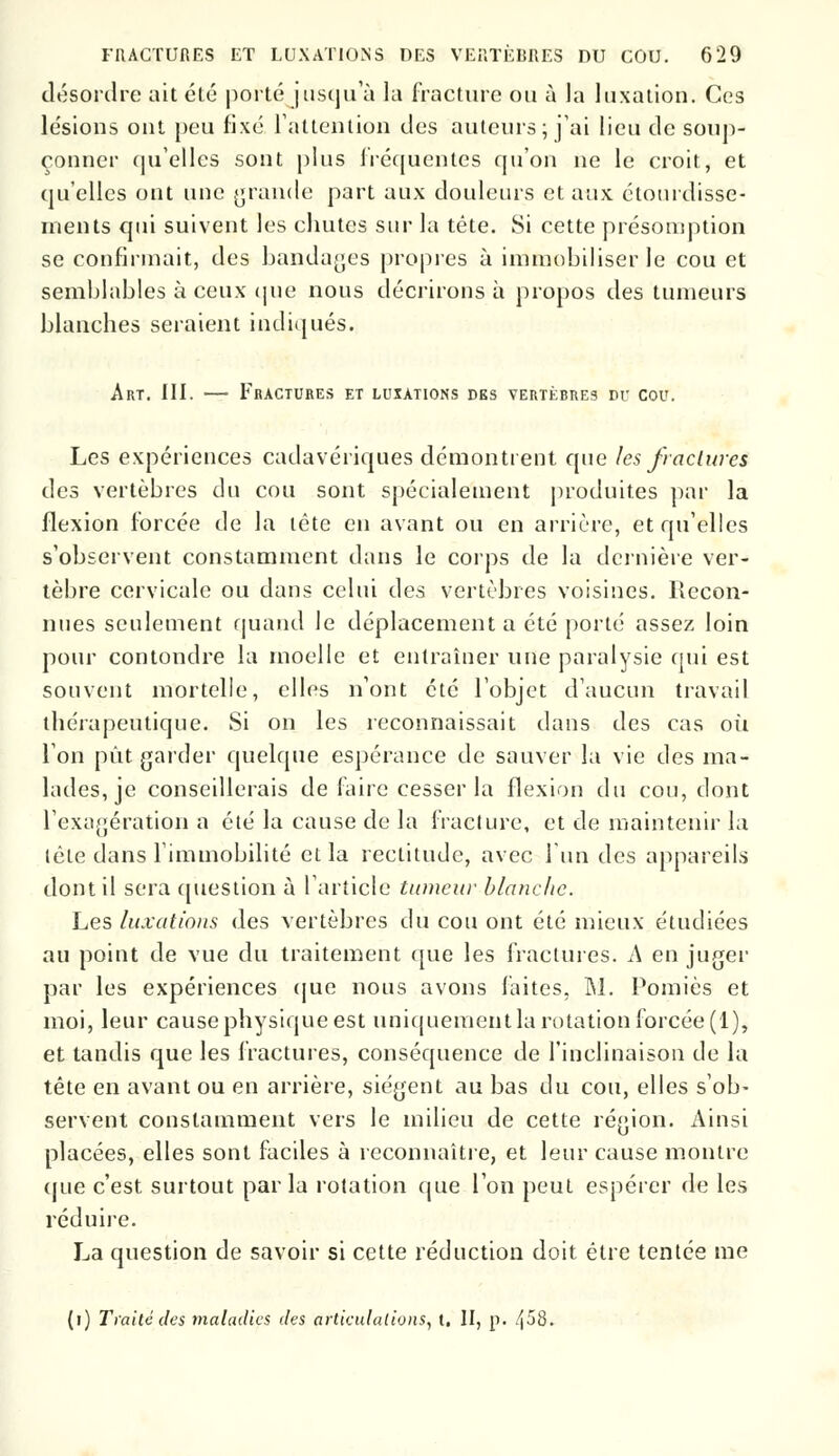 désordre ait été porté jusqu'à la fracture ou à la luxation. Ces lésions ont peu fixé l'attention des auteurs; j'ai lieu de soup- çonner qu'elles sont plus fréquentes qu'on ne le croit, et qu'elles ont une grande part aux douleurs et aux étourdisse- nients qui suivent les chutes sur la tête. Si cette présomption se confirmait, des bandages propres à immobiliser le cou et semblables à ceux que nous décrirons à propos des tumeurs blanches seraient indiqués. Art. III. — Fractures et luxations des vertèbres pu cou. Les expériences cadavériques démontrent que les /raclures des vertèbres du cou sont spécialement produites par la flexion forcée de la tête en avant ou en arrière, et qu'elles s'observent constamment dans le corps de la dernière ver- tèbre cervicale ou dans celui des vertèbres voisines. Recon- nues seulement quand le déplacement a été porté assez loin pour contondre la moelle et entraîner une paralysie qui est souvent mortelle, elles n'ont été l'objet d'aucun travail thérapeutique. Si on les reconnaissait dans des cas où l'on put garder quelque espérance de sauver la vie des ma- lades, je conseillerais de faire cesser la flexion du cou, dont l'exagération a été la cause de la fracture, et de maintenir la lête dans l'immobilité et la rectitude, avec l'un des appareils dont il sera question à l'article tumeur blanche. Les luxations des vertèbres du cou ont été mieux étudiées au point de vue du traitement que les fractures. A en juger par les expériences que nous avons faites, M. Pomiès et moi, leur cause physique est uniquement la rotation forcée (1), et tandis que les fractures, conséquence de l'inclinaison de la tête en avant ou en arrière, siègent au bas du cou, elles s'ob- servent constamment vers le milieu de cette région. Ainsi placées, elles sont faciles à reconnaître, et leur cause montre que c'est surtout par la rotation que l'on peut espérer de les réduire. La question de savoir si cette réduction doit être tentée me (i) Traité des maladies des articulations, t. II, p. /|58.